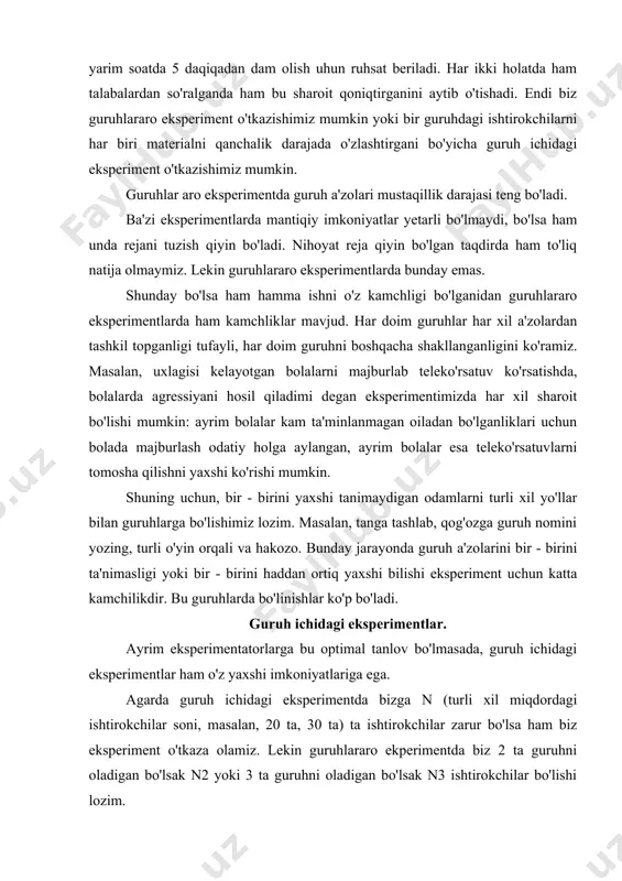 da bizga n (turli xil miqdordagi ishtirokchilar soni, masalan, 20 ta, 30 ta) ta ishtirokchilar zarur bo'lsa ham biz eksperiment o'tkaza olamiz. lekin guruhlararo ekperimentda biz 2 ta guruhni oladigan bo'lsak n2 yoki 3 ta guruhni oladigan bo'lsak n3 ishtirokchilar bo'lishi lozim. agar biz guruh ichida eksperiment o'tkazadigan bo'lsak, biz guruhda oldindan bir necha marta trening shaklidagi amaliyotni o'tkazsak bo'ladi. chunki bu jarayon biz o'tkazmoqchi bo'lgan eksperimentga guruhni moslashtirib olishga ko'mak beradi. guruhlararo eksperiment jarayonida ham guruh ichidagi eksperiment o'tkazishimiz mumkin. guruh ichidagi eksperiment xulosasi shu darajada ishonchli bo'ladiki, har bir ishtirokchini har xil bo'lganligi uchun ham natijalar turlicha chiqadi. agar guruh ichidagi eksperimentlar shunchalik foydali bo'lsa, unda kamchiliklari nimada? bu savolga psixologlar ko'p bahslashishgan bo'lsada, ana shu kamchiliklar guruh ichidagi eksperiment keraksiz qilmoqda: "shunday kun keladiki, hech qaysi hurmatli psixolog guruh ichidagi eksperimentdan foydalanmaydi, agarda bunga majbur bo'lsa, guruhlararo eksperimentni o'rnini to'ldiradi". (poulton, 1973) guruh ichidagi eksperimentning eng katta …