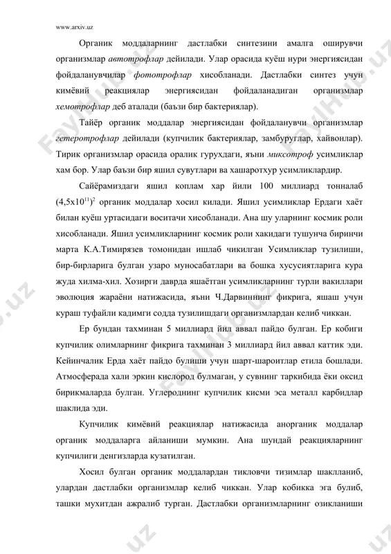 ). тирик организмлар орасида оралик гурухдаги, яъни миксотроф усимликлар хам бор. улар баъзи бир яшил сувутлари ва хашаротхур усимликлардир. сайёрамиздаги яшил коплам хар йили 100 миллиард тонналаб (4,5х1011)2 органик моддалар хосил килади. яшил усимликлар ердаги хаёт билан куёш уртасидаги воситачи хисобланади. ана шу уларнинг космик роли хисобланади. яшил усимликларнинг космик роли хакидаги тушунча биринчи марта к.а.тимирязев томонидан ишлаб чикилган усимликлар тузилиши, бир-бирларига булган узаро муносабатлари ва бошка хусусиятларига кура жуда хилма-хил. хозирги даврда яшаётган усимликларнинг турли вакиллари эволюция жараёни натижасида, яъни ч.дарвиннинг фикрига, яшаш учун кураш туфайли кадимги содда тузилишдаги организмлардан келиб чиккан. ер бундан тахминан 5 миллиард йил аввал пайдо булган. ер кобиги купчилик олимларнинг фикрига тахминан 3 миллиард йил аввал каттик эди. кейинчалик ерда хаёт пайдо булиши учун шарт-шароитлар етила бошлади. атмосферада хали эркин кислород булмаган, у сувнинг таркибида ёки оксид бирикмаларда булган. углероднинг купчилик кисми эса металл карбидлар шаклида эди. купчилик кимёвий реакциялар натижасида анорганик моддалар органик …