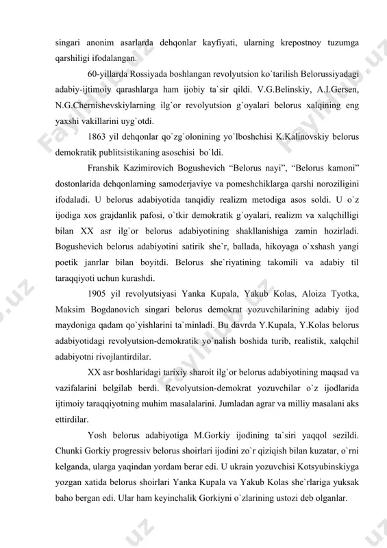 i, satirik poemalardan tashqari, aytishmalar, hajviy she`rlar, tarixiy va marosim qo`shiqlaridan iborat bo`lgan. “daniilning stefan bilan suhbati”, “panning dehqon bilan suhbati”, “haqiqat” singari anonim asarlarda dehqonlar kayfiyati, ularning krepostnoy tuzumga qarshiligi ifodalangan. 60-yillarda rossiyada boshlangan revolyutsion ko`tarilish belorussiyadagi adabiy-ijtimoiy qarashlarga ham ijobiy ta`sir qildi. v.g.belinskiy, a.i.gersen, n.g.chernishevskiylarning ilg`or revolyutsion g`oyalari belorus xalqining eng yaxshi vakillarini uyg`otdi. 1863 yil dehqonlar qo`zg`olonining yo`lboshchisi k.kalinovskiy belorus demokratik publitsistikaning asoschisi bo`ldi. franshik kazimirovich bogushevich “belorus nayi”, “belorus kamoni” dostonlarida dehqonlarning samoderjaviye va pomeshchiklarga qarshi noroziligini ifodaladi. u belorus adabiyotida tanqidiy realizm metodiga asos soldi. u o`z ijodiga xos grajdanlik pafosi, o`tkir demokratik g`oyalari, realizm va xalqchilligi bilan xx asr ilg`or belorus adabiyotining shakllanishiga zamin hozirladi. bogushevich belorus adabiyotini satirik she`r, ballada, hikoyaga o`xshash yangi poetik janrlar bilan boyitdi. belorus she`riyatining takomili va adabiy til taraqqiyoti uchun kurashdi. 1905 yil revolyutsiyasi yanka kupala, yakub kolas, aloiza tyotka, maksim bogdanovich singari belorus demokrat yozuvchilarining adabiy ijod …