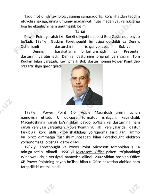 n ismli dasturchini ishga yollaydi. bob va dennis harakatlarini birlashtirishadi va presenter dasturini yaratishadi. dennis dasturning original versiyasini tom rudkin bilan yaratadi. keyinchalik bob dastur nomini power point deb o'zgartirishga qaror qiladi. 1987-yil power point 1.0 apple macintosh tizimi uchun namoyish etiladi. u oq-qora formatda ishlagan. keyinchalik macintoshning rangli ko'rinishlari paydo bo'lgan va dasturning ham rangli versiyasi yaratilgan. powerpointning ilk versiyalarida dastur tarkibiga ko'k jildli kitob shaklidagi yo'riqnoma kiritilgan, ammo bu biroz qimmatga tushishi munosabati bilan forethought elektron yo'riqnomaga o'tishga qaror qiladi. 1987-yil forethought va power point microsoft tomonidan $ 14 mln.ga sotib olinadi. 1990-yil microsoft office paketi to'plamidagi windows uchun versiyasi namoyish qilindi. 2002-yildan boshlab office xp power pointning paydo bo'lishi bilan u office paketidan alohida ham tarqatilishi mumkin edi. versiyalari yil versiya nom izoh1990 2.0 1992 3.0 tarkibida 95 uchun powerpoint 2.0 ms office 1.x windows 3.0 uchun tarkibida powerpoint 3.0 ms office 3.0 windows 3.1 uchun tarkibida …