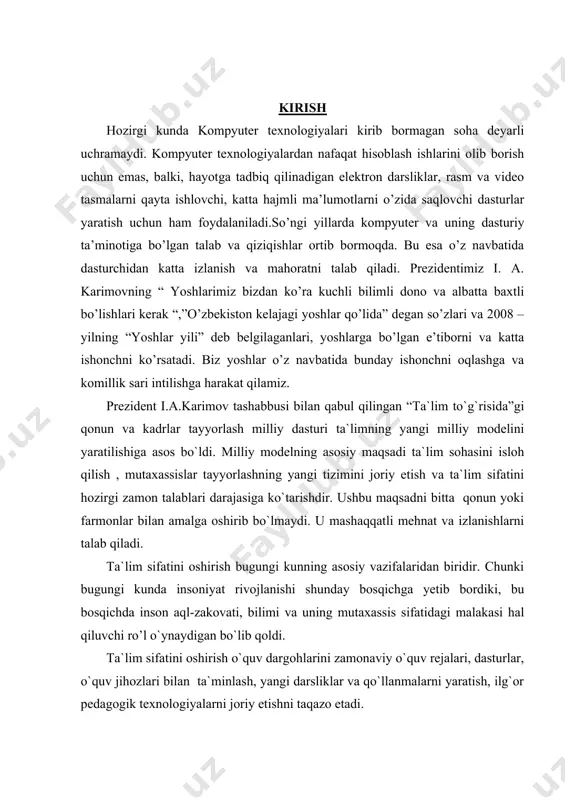 ni o’zida saqlovchi dasturlar yaratish uchun ham foydalaniladi.so’ngi yillarda kompyuter va uning dasturiy ta’minotiga bo’lgan talab va qiziqishlar ortib bormoqda. bu esa o’z navbatida dasturchidan katta izlanish va mahoratni talab qiladi. prezidentimiz i. a. karimovning “ yoshlarimiz bizdan ko’ra kuchli bilimli dono va albatta baxtli bo’lishlari kerak “,”o’zbekiston kelajagi yoshlar qo’lida” degan so’zlari va 2008 – yilning “yoshlar yili” deb belgilaganlari, yoshlarga bo’lgan e’tiborni va katta ishonchni ko’rsatadi. biz yoshlar o’z navbatida bunday ishonchni oqlashga va komillik sari intilishga harakat qilamiz. prezident i.a.karimov tashabbusi bilan qabul qilingan “ta`lim to`g`risida”gi qonun va kadrlar tayyorlash milliy dasturi ta`limning yangi milliy modelini yaratilishiga asos bo`ldi. milliy modelning asosiy maqsadi ta`lim sohasini isloh qilish , mutaxassislar tayyorlashning yangi tizimini joriy etish va ta`lim sifatini hozirgi zamon talablari darajasiga ko`tarishdir. ushbu maqsadni bitta qonun yoki farmonlar bilan amalga oshirib bo`lmaydi. u mashaqqatli mehnat va izlanishlarni talab qiladi. ta`lim sifatini oshirish bugungi kunning asosiy vazifalaridan biridir. …