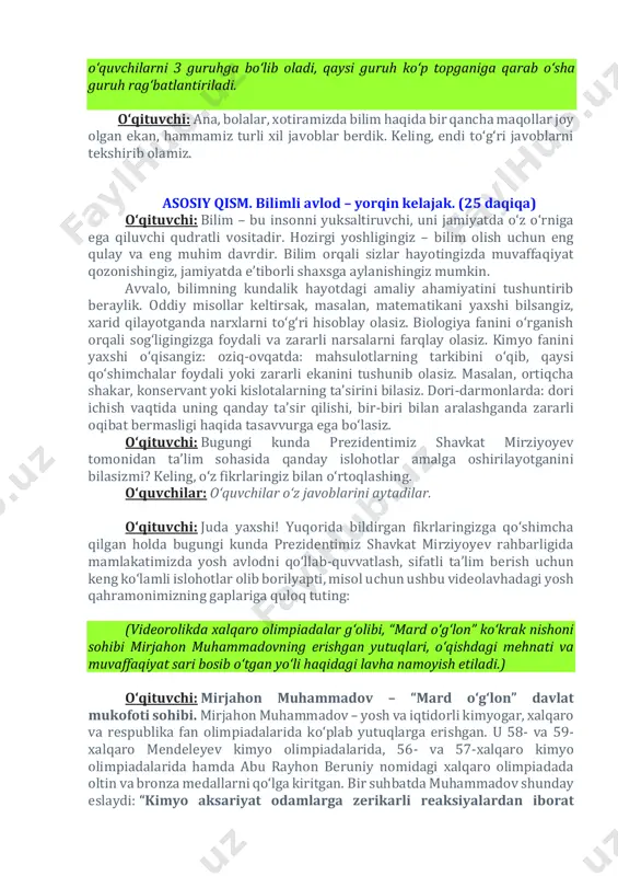 zga foydali va zararli narsalarni farqlay olasiz. kimyo fanini yaxshi o‘qisangiz: oziq-ovqatda: mahsulotlarning tarkibini o‘qib, qaysi qo‘shimchalar foydali yoki zararli ekanini tushunib olasiz. masalan, ortiqcha shakar, konservant yoki kislotalarning ta’sirini bilasiz. dori-darmonlarda: dori ichish vaqtida uning qanday ta’sir qilishi, bir-biri bilan aralashganda zararli oqibat bermasligi haqida tasavvurga ega bo‘lasiz. o‘qituvchi: bugungi kunda prezidentimiz shavkat mirziyoyev tomonidan ta’lim sohasida qanday islohotlar amalga oshirilayotganini bilasizmi? keling, o‘z fikrlaringiz bilan o‘rtoqlashing. o‘quvchilar: oʻquvchilar oʻz javoblarini aytadilar. o‘qituvchi: juda yaxshi! yuqorida bildirgan fikrlaringizga qo‘shimcha qilgan holda bugungi kunda prezidentimiz shavkat mirziyoyev rahbarligida mamlakatimizda yosh avlodni qo‘llab-quvvatlash, sifatli ta’lim berish uchun keng ko‘lamli islohotlar olib borilyapti, misol uchun ushbu videolavhadagi yosh qahramonimizning gaplariga quloq tuting: (videorolikda xalqaro olimpiadalar g‘olibi, “mard o‘g‘lon” ko‘krak nishoni sohibi mirjahon muhammadovning erishgan yutuqlari, o‘qishdagi mehnati va muvaffaqiyat sari bosib o‘tgan yo‘li haqidagi lavha namoyish etiladi.) o‘qituvchi: mirjahon muhammadov – “mard o‘g‘lon” davlat mukofoti sohibi. mirjahon muhammadov – yosh va iqtidorli …