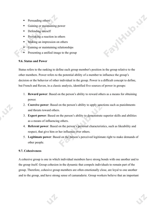 ility of a member to influence the group’s decision or the behavior of other individual in the group. power is a difficult concept to define, but french and raven, in a classic analysis, identified five sources of power in groups: 1. reward power: based on the person’s ability to reward others as a means for obtaining power. 2. coercive power: based on the person’s ability to apply sanctions such as punishments and threats toward others. 3. expert power: based on the person’s ability to demonstrate superior skills and abilities as a means of influencing others. 4. referent power: based on the person’s personal characteristics, such as likeability and respect, that give him or her influence over others. 5. legitimate power: based on the person’s perceived legitimate right to make demands of other people. 9.7. cohesiveness a cohesive group is one in which individual members have strong bonds with one another …