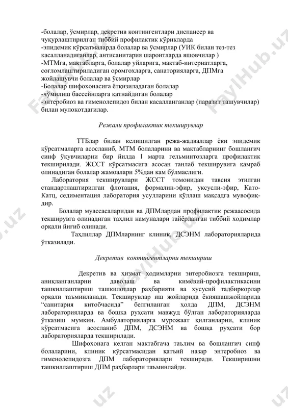 атларга, соғломлаштириладиган оромгохларга, санаторияларга, дпмга жойлашувчи болалар ва ўсмирлар -болалар шифохонасига ётқизиладаган болалар -чўмилиш бассейнларга қатнайдиган болалар -энтеробиоз ва гименолепидоз билан касалланганлар (паразит ташувчилар) билан мулоқотдагилар. режали профилактик текширувлар ттблар билан келишилган режа-жадваллар ёки эпидемик кўрсатмаларга асосланиб, мтм болаларини ва мактабларнинг бошланғич синф ўқувчиларни бир йилда 1 марта гельминтозларга профилактик текширилади. жсст кўрсатмасига асосан танлаб текширувига қамраб олинадиган болалар жамоалари 5%дан кам бўлмаслиги. лаборатория текширувлари жсст томонидан тавсия этилган стандартлаштирилган флотация, формалин-эфир, уксусли-эфир, като-катц, седиментация лаборатория усулларини қўллаш мақсадга мувофиқ- дир. болалар муассасаларидан ва дпмлардан профилактик режаасосида текширувга олинадиган таҳлил намуналари тайёрланган тиббий ходимлар орқали йиғиб олинади. таҳлиллар дпмларнинг клиник, дсэнм лабораторияларида ўтказилади. декретив контингентларни текшириш декретив ва ҳизмат ҳодимларни энтеробиозга текшириш, аниқланганларни даволаш ва кимёвий-профилактикасини ташкиллаштириш ташкилотлар раҳбарияти ва хусусий тадбиркорлар орқали таъминланади. текширувлар иш жойларида ёкияшашжойларида “санитария китобчасида” белгиланган ҳолда дпм, дсэнм лабораторияларда ва бошқа руҳсати мавжуд бўлган лабораторияларда ўтказиш мумкин. амбулаторияларга мурожаат қилганларни, клиник кўрсатмасига асосланиб дпм, …