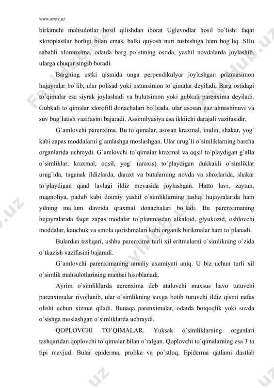 lanmasdan alkaloid, glyukozid, oshlovchi moddalar, kauchuk va smola qorishmalari kabi organik birikmalar ham to`planadi. bulardan tashqari, ushbu parenxima turli xil eritmalarni o`simlikning o`zida o`tkazish vazifasini bajaradi. g`amlovchi parenximaning amaliy axamiyati aniq. u biz uchun turli xil o`simlik mahsulotlarining manbai hisoblanadi. ayrim o`simliklarda aerenxima deb ataluvchi maxsus havo tutuvchi parenximalar rivojlanib, ular o`simlikning suvga botib turuvchi ildiz qismi nafas olishi uchun xizmat qiladi. bunaqa parenximalar, odatda botqoqlik yoki suvda o`sishga moslashgan o`simliklarda uchraydi. qoplovchi to`qimalar. yuksak o`simliklarning organlari tashqaridan qoplovchi to`qimalar bilan o`ralgan. qoplovchi to`qimalarning esa 3 ta tipi mavjud. bular epiderma, probka va po`stloq. epiderma qatlami dastlab o`simlikning barcha kismini o`rab turadi. u o`simlikning butun hayoti davomida uning ayrim organlari, xususan yosh novda va barglarida saqlanib qoladi. ko`p yillik o`simliklarda uning eniga o`sishi asnosida o`zgarib, dastlabki vegetasiyaning oxiridayoq ikkilamchi qoplovchi to`qima – probka bilan o`rin almashadi. epiderma nisbatan bir xil tirik hujayralarning qatoridan hosil bo`lgan. epiderma ustidan kutikula deb ataluvchi …