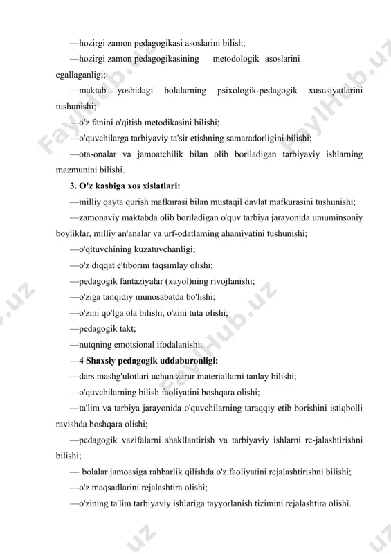 iy maktabda olib boriladigan o'quv tarbiya jarayonida umuminsoniy boyliklar, milliy an'analar va urf-odatlaming ahamiyatini tushunishi; · o'qituvchining kuzatuvchanligi; · o'z diqqat e'tiborini taqsimlay olishi; · pedagogik fantaziyalar (xayol)ning rivojlanishi; · o'ziga tanqidiy munosabatda bo'lishi; · o'zini qo'lga ola bilishi, o'zini tuta olishi; · pedagogik takt; · nutqning emotsional ifodalanishi. · 4 shaxsiy pedagogik uddaburonligi: · dars mashg'ulotlari uchun zarur materiallarni tanlay bilishi; · o'quvchilarning bilish faoliyatini boshqara olishi; · ta'lim va tarbiya jarayonida o'quvchilarning taraqqiy etib borishini istiqbolli ravishda boshqara olishi; · pedagogik vazifalarni shakllantirish va tarbiyaviy ishlarni re-jalashtirishni bilishi; — bolalar jamoasiga rahbarlik qilishda o'z faoliyatini rejalashtirishni bilishi; · o'z maqsadlarini rejalashtira olishi; · o'zining ta'lim tarbiyaviy ishlariga tayyorlanish tizimini rejalashtira olishi. 5. tashkiiotchilik malakalari: · bolalar jamoasini uyushtira bilishi; · turli sharoitlarda bolalar jamoasini boshqara olishi; · bolalarni nimalardir bilan qiziqtirib, ularni faollashtira olishi; — amaliy masalalarni hal etishda o'zini bilim va tajribalarini ustalik bilan tez qo'llay olishi …