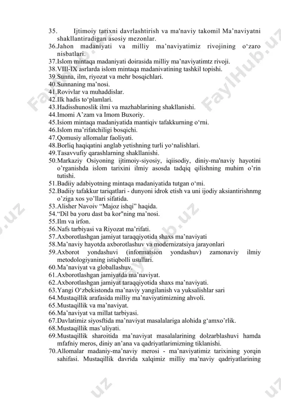 li. 30. bashariyat tarixi va ma’niaviyat. 31. ma’naviyat va madaniyat. 32. turli mintaqa madaniyatlari va ularning o‘zaro munosabatlari. 33. mintaqa madaniyatlarida din va ma’niaviyat nisbati. 34. markaziy osivo xalqlari madaniyati va milliy ma'naviyatimiz. 35. ijtimoiy tarixni davrlashtirish va ma'naviy takomil ma’naviyatni shakllantiradigan asosiy mezonlar. 36. jahon madaniyati va milliy ma’naviyatimiz rivojining o‘zaro nisbatlari. 37. islom mintaqa madaniyati doirasida milliy ma’naviyatimtz rivoji. 38. viil-ix asrlarda islom mintaqa madanivatining tashkil topishi. 39. sunna, ilm, riyozat va mehr bosqichlari. 40. sunnaning ma’nosi. 41. rovivlar va muhaddislar. 42. ilk hadis to‘plamlari. 43. hadisshunoslik ilmi va mazhablarining shakllanishi. 44. imomi a’zam va imom buxoriy. 45. isiom mintaqa madaniyatida mantiqiv tafakkurning o‘rni. 46. islom ma’rifatchiligi bosqichi. 47. qomusiy allomalar faoliyati. 48. borliq haqiqatini anglab yetishning turli yo‘nalishlari. 49. tasavvufiy qarashlarning shakllanishi. 50. markaziy osiyoning ijtimoiy-siyosiy, iqiisodiy, diniy-ma'naviy hayotini o’rganishda islom tarixini ilmiy asosda tadqiq qilishning muhim o’rin tutishi. 51. badiiy adabiyotning mintaqa madaniyatida tutgan o‘mi. 52. …