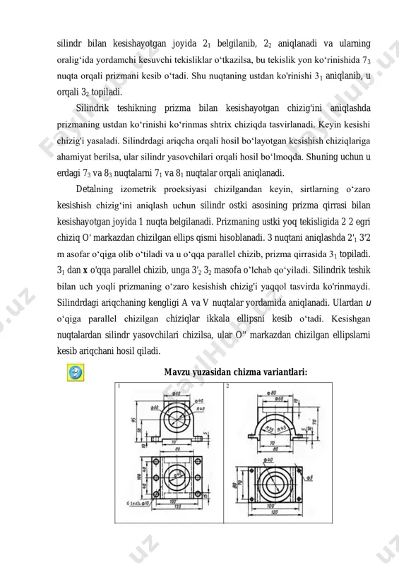 lgilanadi. prizmaning ustki yoq tekisligida 2 2 egri chiziq o' markazdan chizilgan ellips qismi hisoblanadi. 3 nuqtani aniqlashda 2'1 3'2 m asofar o‘qiga olib o‘tiladi va u o‘qqa parallel chizib, prizma qirrasida 31 topiladi. 31 dan x o'qqa parallel chizib, unga 3'2 32 masofa o’lchab qo‘yiladi. silindrik teshik bilan uch yoqli prizmaning o‘zaro kesishish chizig'i yaqqol tasvirda ko'rinmaydi. silindrdagi ariqchaning kengligi a va v nuqtalar yordamida aniqlanadi. ulardan u o‘qiga parallel chizilgan chiziqlar ikkala ellipsni kesib o‘tadi. kesishgan nuqtalardan silindr yasovchilari chizilsa, ular o'' markazdan chizilgan ellipslarni kesib ariqchani hosil qiladi. mavzu yuzasidan chizma variantlari:
