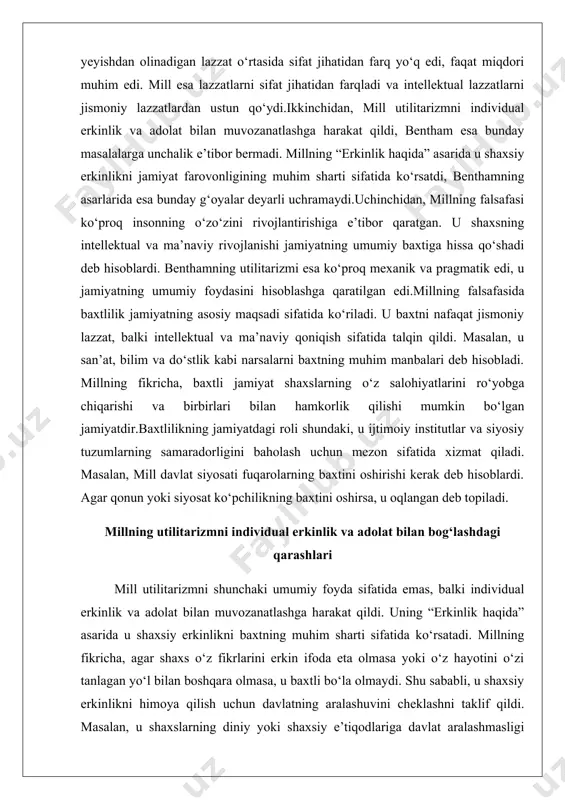 r.baxtlilikning jamiyatdagi roli shundaki, u ijtimoiy institutlar va siyosiy tuzumlarning samaradorligini baholash uchun mezon sifatida xizmat qiladi. masalan, mill davlat siyosati fuqarolarning baxtini oshirishi kerak deb hisoblardi. agar qonun yoki siyosat ko‘pchilikning baxtini oshirsa, u oqlangan deb topiladi. millning utilitarizmni individual erkinlik va adolat bilan bog‘lashdagi qarashlari mill utilitarizmni shunchaki umumiy foyda sifatida emas, balki individual erkinlik va adolat bilan muvozanatlashga harakat qildi. uning “erkinlik haqida” asarida u shaxsiy erkinlikni baxtning muhim sharti sifatida ko‘rsatadi. millning fikricha, agar shaxs o‘z fikrlarini erkin ifoda eta olmasa yoki o‘z hayotini o‘zi tanlagan yo‘l bilan boshqara olmasa, u baxtli bo‘la olmaydi. shu sababli, u shaxsiy erkinlikni himoya qilish uchun davlatning aralashuvini cheklashni taklif qildi. masalan, u shaxslarning diniy yoki shaxsiy e’tiqodlariga davlat aralashmasligi kerak deb hisoblardi, agar bu boshqalarga zarar yetkazmasa.adolat masalasida mill utilitarizmni adolat bilan bog‘lashga harakat qildi. u adolatni jamiyatdagi odamlar o‘rtasidagi tenglik va o‘zaro hurmat sifatida ko‘rdi. masalan, u ayollarning …