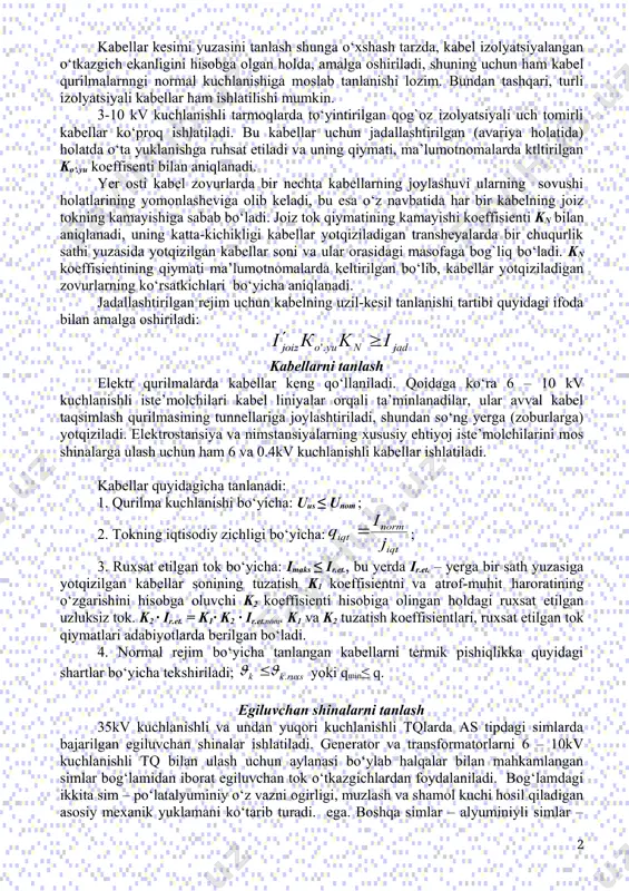 llel ishlayotgan transformatorlardan biri tarmoqdan uzilgan bo‘lca, o‘ta yuklangan bosh uchastkali xalqasimon tarmoqning uzilishi va h.k. agar havo harorati meyordagidan farqlansa, unda joiz tok ushbu formula bo‘yicha qayta hisoblanadi , bu yerda, vsp – ma’lumotnomalarda beriladigan atrof-muhtning meyoriy harorati, vjoiz – ma’lumotnomalarda beriladigan o‘tkazgichning joiz qizib ketish harorati. odatda o’tkazgichning kesim yuzasi zahirasi bilan tanlanadi va amalda undan ruhsat etiladiganidan kamroq tok oqadi. bunday holda o‘tkazgich harorati nominal tokiga nisbatan aniqlanadi . kabellar kesimi yuzasini tanlash shunga o‘xshash tarzda, kabel izolyatsiyalangan o‘tkazgich ekanligini hisobga olgan holda, amalga oshiriladi, shuning uchun ham kabel qurilmalarnngi normal kuchlanishiga moslab tanlanishi lozim. bundan tashqari, turli izolyatsiyali kabellar ham ishlatilishi mumkin. 3-10 kv kuchlanishli tarmoqlarda to‘yintirilgan qog`oz izolyatsiyali uch tomirli kabellar ko‘proq ishlatiladi. bu kabellar uchun jadallashtirilgan (avariya holatida) holatda o‘ta yuklanishga ruhsat etiladi va uning qiymati, ma’lumotnomalarda ktltirilgan ko‘.yu koeffisenti bilan aniqlanadi. yer osti kabel zovurlarda bir nechta kabellarning joylashuvi ularning sovushi holatlarining yomonlasheviga …