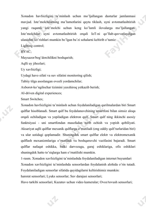 iklash, uyni avtomatlashtirish yangi raqamli iste’molchi uchun keng ko’lamli ilovalarga mo’ljallangan. iste’molchilar uyni avtomatlashtirish orqali iot-ni qo’llab-quvvatlaydigan ulanishni ko’rishlari mumkin bo’lgan ba’zi sohalarni keltirib o’tamiz: lighting control; hvac; maysazor/bog’dorchilikni boshqarish; aqlli uy jihozlari; uy xavfsizligi; uydagi havo sifati va suv sifatini monitoring qilish; tabiiy tilga asoslangan ovozli yordamchilar; axborot-ko’ngilochar tizimini yaxshiroq yetkazib berish; ai-driven digital experiences; smart switches; xonadon havfsizligini ta’minlash uchun foydalaniladigan qurilmalardan biri smart qulflar hisoblanadi. smart qulf bu foydalanuvchining smartfoni bilan simsiz aloqa orqali ochiladigan va yopiladigan elektron qulf. smart qulf ning ikkinchi asosiy funktsiyasi - uni smartfondan masofadan turib ochish va yopish qobiliyati. aksariyat aqlli qulflar mexanik qulflarga o’rnatiladi (eng oddiy qulf turlaridan biri) va ular ustidagi qoplamadir. shuningdek smart qulflar elektr va elektromexanik qulflash mexanizmlariga o’rnatiladi va boshqaruvchi vazifasini bajaradi. smart qulflar nafaqat eshikka, balki darvozaga, garaj eshiklariga, ofis eshiklari shuningdek hatto to’siqlarga ham o’rnatilishi mumkin. 1-rasm. xonadon xavfsizligini ta’minlashda foydalaniladigan internet buyumlari xonadon xavfsizligini …