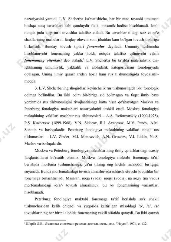 herba ko'rsatishicha, har bir nutq tovushi umuman boshqa nutq tovushlari kabi qandaydir fizik, mexanik hodisa hisoblanadi. jonli nutqda juda ko'p turli tovushlar talaffuz etiladi. bu tovushlar tildagi so'z va so'z shakllarining ma'nolarini farqlay oluvchi soni jihatdan kam bo'lgan tovush tiplariga birla​shadi. bunday tovush tiplari fonemalar deyiladi. umu​miy tushuncha hisoblanuvchi fonemaning yakka holda nutq​da talaffuz qilinuvchi vakili fonemaning ottenkasi deb ataladi. l.v. shcherba bu ta'rifda materialis​tik dia​lektikaning umumiylik, yakkalik va alohidalik kategoriyasini fonologiyada qo'llagan. uning ilmiy qa​rash​lari​dan hozir ham rus tilshunosligida foyda​lanil​moqda. 3. l.v. shcherbaning shogirdlari keyinchalik rus tilshunosligida ikki fonologik oqimga bo'lindilar. bu ikki oqim bir-biriga zid bo'lmagan va faqat ilmiy baxs yordamida rus tilshunosligini rivojlantirishga katta hissa qo'shayotgan moskva va peterburg fonologiya maktablari nazariyalarini tashkil etadi. moskva fonologiya maktabining vakillari mashhur rus tilshunoslari – a.a. reformatskiy (1900-1978), p.s. kuznetsov (1899-1968), v.n. sidorov, r.i. avanesov, m.v. panov, a.m. suxotin va boshqalardir. peterburg fonologiya maktabining vakillari taniqli rus tilshunoslari – l.v. …
