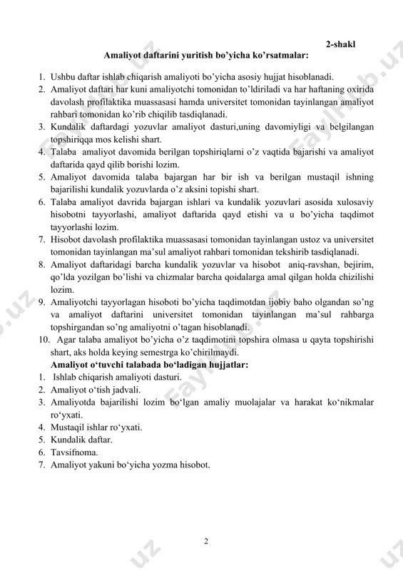 irilmaydi. amaliyot o‘tuvchi talabada bo‘ladigan hujjatlar: 1. ishlab chiqarish amaliyoti dasturi. 1. amaliyot o‘tish jadvali. 1. amaliyotda bajarilishi lozim bo‘lgan amaliy muolajalar va harakat ko‘nikmalar ro‘yxati. 1. mustaqil ishlar ro‘yxati. 1. kundalik daftar. 1. tavsifnoma. 1. amaliyot yakuni bo‘yicha yozma hisobot. 3-shakl ishlab chiqarish amaliyotiga yo’llanma qarshi davlat universitetining iv – bosqich “___________ ” – guruhi talabasi ______________________________________________________ (f.i.sh) universitet rektorining 2025- yildagi № ____ sonli buyrug’iga asosan 2025- yil 27- yanvardan 15-fevralgacha malakaviy amaliyotini o’tash uchun yuborilmoqda. universitetdan biriktirilgan amaliyot rahbari _____________________________________ (f.i.sh) ___________________________________ (lavozimi) fakultet dekani: ________________ m. alikulova (muhr,imzo) sana: qarshi davlat universiteti talabalarining ichlab chiqarish (tanishuv) amaliyoti vaqtida texnika xavfsizligi, mehnat muxofazasi va yo‘l harakati qoidalariga rioya qilishi haqida ogohlantirish va tegishli ko‘rsatmalar. 1. elektr tarmoqlaridan ehtiyotkorlik bilan foydalanish. 2. o‘zbilarmonlik bilan tibbiy asbob uskunalardan foydalanmaslik. 3. ko‘cha yo‘l harakati qoidalariga qat’iy rioya qilish. 4. spirtli ichimliklar iste’mol qilmaslik, sigaret, nos chekish, pista chaqish qat’iyan man …