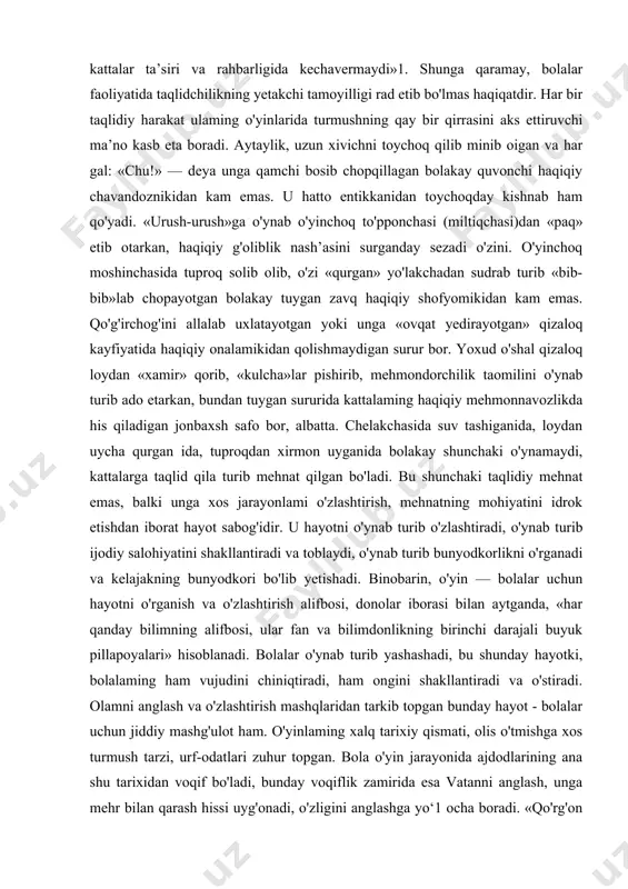 uv tashiganida, loydan uycha qurgan ida, tuproqdan xirmon uyganida bolakay shunchaki o'ynamaydi, kattalarga taqlid qila turib mehnat qilgan bo'ladi. bu shunchaki taqlidiy mehnat emas, balki unga xos jarayonlami o'zlashtirish, mehnatning mohiyatini idrok etishdan iborat hayot sabog'idir. u hayotni o'ynab turib o'zlashtiradi, o'ynab turib ijodiy salohiyatini shakllantiradi va toblaydi, o'ynab turib bunyodkorlikni o'rganadi va kelajakning bunyodkori bo'lib yetishadi. binobarin, o'yin — bolalar uchun hayotni o'rganish va o'zlashtirish alifbosi, donolar iborasi bilan aytganda, «har qanday bilimning alifbosi, ular fan va bilimdonlikning birinchi darajali buyuk pillapoyalari» hisoblanadi. bolalar o'ynab turib yashashadi, bu shunday hayotki, bolalaming ham vujudini chiniqtiradi, ham ongini shakllantiradi va o'stiradi. olamni anglash va o'zlashtirish mashqlaridan tarkib topgan bunday hayot - bolalar uchun jiddiy mashg'ulot ham. o'yinlaming xalq tarixiy qismati, olis o'tmishga xos turmush tarzi, urf-odatlari zuhur topgan. bola o'yin jarayonida ajdodlarining ana shu tarixidan voqif bo'ladi, bunday voqiflik zamirida esa vatanni anglash, unga mehr bilan qarash hissi uyg'onadi, o'zligini anglashga …