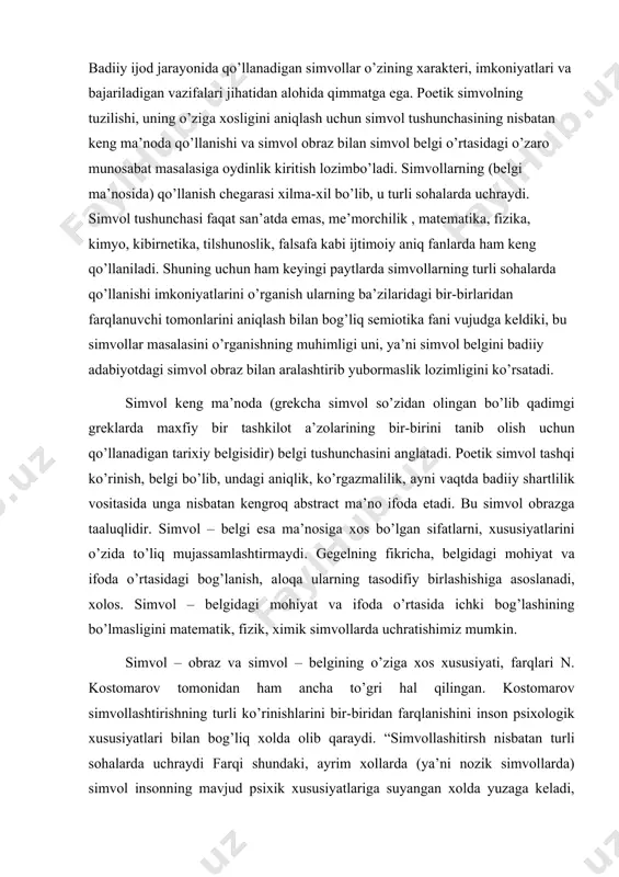, aloqa ularning tasodifiy birlashishiga asoslanadi, xolos. simvol – belgidagi mohiyat va ifoda o’rtasida ichki bog’lashining bo’lmasligini matematik, fizik, ximik simvollarda uchratishimiz mumkin. simvol – obraz va simvol – belgining o’ziga xos xususiyati, farqlari n. kostomarov tomonidan ham ancha to’gri hal qilingan. kostomarov simvollashtirishning turli ko’rinishlarini bir-biridan farqlanishini inson psixologik xususiyatlari bilan bog’liq xolda olib qaraydi. “simvollashitirsh nisbatan turli sohalarda uchraydi farqi shundaki, ayrim xollarda (ya’ni nozik simvollarda) simvol insonning mavjud psixik xususiyatlariga suyangan xolda yuzaga keladi, boshqalarda esa, (simvol belgida) u sun’iy bo’ladi, shuning uchun ham o’ta shartli mohiyatga ega. misollarga murojaat etaylik: o’z yurti, o’z uyida osoyishta, barkamol, halol mehnati bilan yashab kelgan g’arbu sharq. amerika sayyodi uchurgan burgutni, tinchlik kabutarining parvozidan qilur farq. g’afur g’ulomning “tinchlik minbaridan” she’ridagi bu bandda burgut, kabutar poetik simvol bo’lib, ularning ma’nosi umumiy mazmun bilan bir butunlikda anglashiladi. ya’ni burgut urushqoqlik simvoli bo’lsa, kabutar tinchlik simvoli sifatida xizmat qiladi. poetik simvolda ma’no …