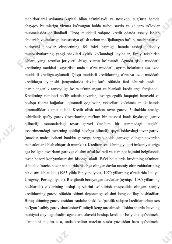 s mulk hamda qimmatliklar xizmat qiladi. kredit olish uchun tovar garovi 3 shaklda amalga oshiriladi: qat’iy garov (tovarlarning ma'lum bir massasi bank foydasiga garov qilinadi); muomaladagi tovar garovi (ma'lum bir summadagi, tegishli assortimentdagi tovarning qoldiqi hisobga olinadi); qayta ishlovdagi tovar garovi (mazkur mahsulotlarni bankka garovga bergan holda garovga olingan tovardan mahsulotlar ishlab chiqarish mumkin). kreditor sotilishning yuqori imkoniyatlariga ega bo’lgan tovarlarni garovga olishni afzal ko’radi va ta'minot hajmini belgilashda tovar bozori kon'yunkturasini hisobga oladi. ba'zi holatlarda kreditning ta'minoti sifatida o’rtacha bozor baholarida hisobga olingan davlat rasmiy oltin zahiralarining bir qismi ishlatiladi (1963 yilda finlyandiyada, 1970 yillarning o’rtalarida italiya, urugvay, portugaliyada). rivojlanib borayotgan davlatlar (ayniqsa 1980 yillarning boshlarida) o’zlarining tashqi qarzlarini so’ndirish maqsadida olingan xorijiy kreditlarning garovi sifatida oltinni deponentga olishni keng qo’llay boshladilar. biroq oltinning garovi ustidan ssudalar shakli ko’pchilik xalqaro kreditlar uchun xos bo’lgan "salbiy garov shartlashuvi" tufayli keng tarqalmadi. ushbu shartlashuvning mohiyati quyidagichadir: agar qarz oluvchi boshqa kreditlar …