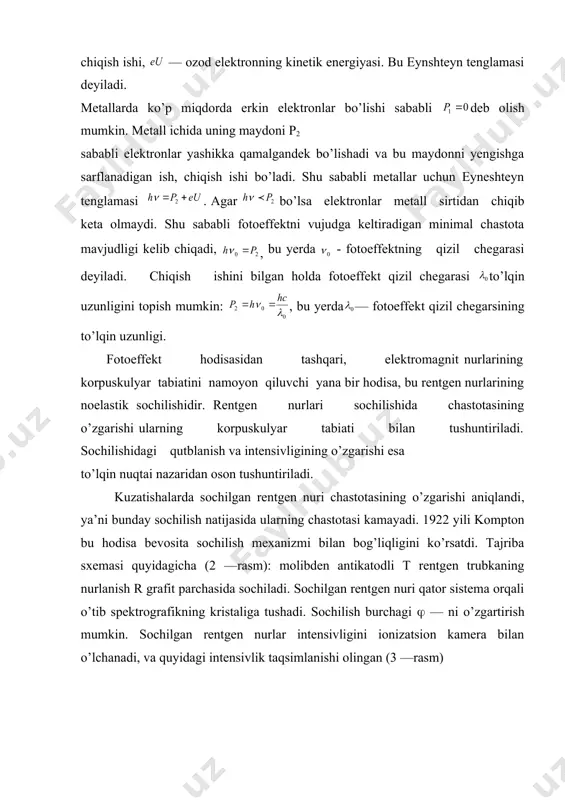 i o’rinli emas, ya’ni har bir yutilgan foton elektronni ozod qilavermaydi. shu sababli fotoelektronlar soni yorug’lik intensivligiga proporsional bo’lishi kerak. biroq fotoelektron energiyasi yorug’lik intensivligiga bog’liq emas u faqat foton energiyasiga bog’liqdir. foton yutilishidagi energetik balans tenglamasi, quyidagiga teng: bu yerda: - atomdan elektronning uzilib chiqish energiyasi, - elektronning jism sirtidan tashqariga chiqish ishi, — ozod elektronning kinetik energiyasi. bu eynshteyn tenglamasi deyiladi. metallarda ko’p miqdorda erkin elektronlar bo’lishi sababli deb olish mumkin. metall ichida uning maydoni p2 sababli elektronlar yashikka qamalgandek bo’lishadi va bu maydonni yengishga sarflanadigan ish, chiqish ishi bo’ladi. shu sababli metallar uchun eyneshteyn tenglamasi . agar bo’lsa elektronlar metall sirtidan chiqib keta olmaydi. shu sababli fotoeffektni vujudga keltiradigan minimal chastota mavjudligi kelib chiqadi, , bu yerda - fotoeffektning qizil chegarasi deyiladi. chiqish ishini bilgan holda fotoeffekt qizil chegarasi to’lqin uzunligini topish mumkin: , bu yerda — fotoeffekt qizil chegarsining to’lqin uzunligi. fotoeffekt hodisasidan tashqari, elektromagnit nurlarining …