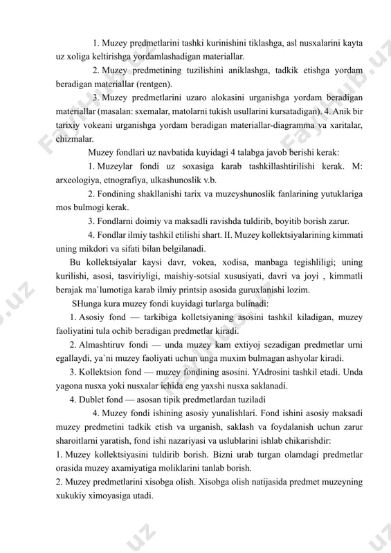 xisoblanadi. tipik predmetlarga turdosh, kup uchraydigan muzey predmetlari kiradi. muzeyning ilmiy-kumakchi materiallariga, muzey predmetlari safiga kirmaydigan, lekin uni urganish va namoyish etishga yordam beradigan materiallar kiradi. ular asosan 4 guruxga bulinadi: 1. muzey predmetlarini tashki kurinishini tiklashga, asl nusxalarini kayta uz xoliga keltirishga yordamlashadigan materiallar. 2. muzey predmetining tuzilishini aniklashga, tadkik etishga yordam beradigan materiallar (rentgen). 3. muzey predmetlarini uzaro alokasini urganishga yordam beradigan materiallar (masalan: sxemalar, matolarni tukish usullarini kursatadigan). 4. anik bir tarixiy vokeani urganishga yordam beradigan materiallar-diagramma va xaritalar, chizmalar. muzey fondlari uz navbatida kuyidagi 4 talabga javob berishi kerak: 1. muzeylar fondi uz soxasiga karab tashkillashtirilishi kerak. m: arxeologiya, etnografiya, ulkashunoslik v.b. 2. fondining shakllanishi tarix va muzeyshunoslik fanlarining yutuklariga mos bulmogi kerak. 3. fondlarni doimiy va maksadli ravishda tuldirib, boyitib borish zarur. 4. fondlar ilmiy tashkil etilishi shart. ii. muzey kollektsiyalarining kimmati uning mikdori va sifati bilan belgilanadi. bu kollektsiyalar kaysi davr, vokea, xodisa, manbaga …