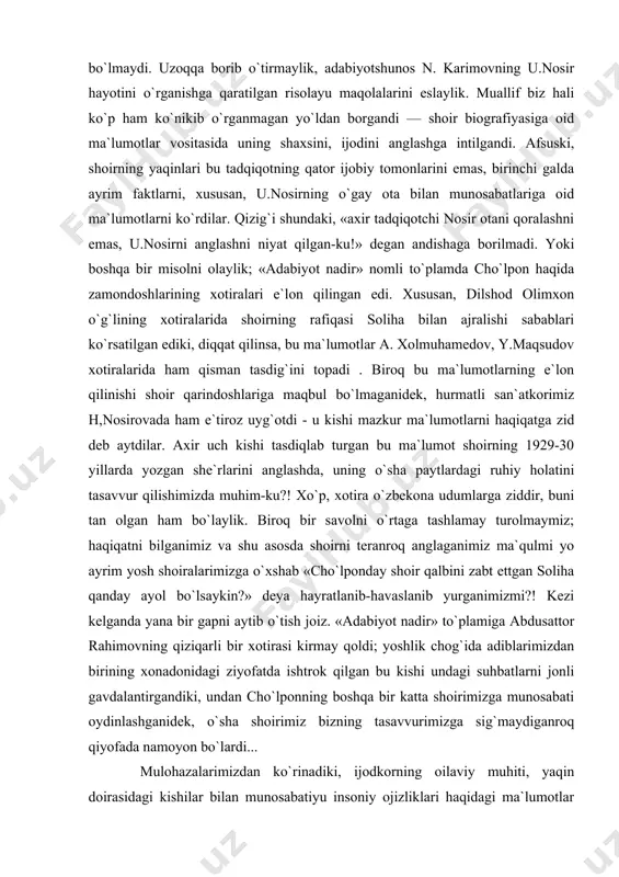 or... shu o`rinda masaladan xabardor kishilar « buni aytishgagina oson!» deya bizga e`tiroz qilishlari mumkin, tan olish kerak, bunga haqlilar ham. sababki, tadqiqotchi o`zi istagani holda ham ijodkor biografiyasini tom ma`noda obyektiv yoritolmaydi; bunga halaqit beruvchi qator omillar bor. avvalo, «o`zbekchilik» andishasini olaylik. ko`pincha ijodkorlarning yaqinlarini, ular bilan munosabatda bo`lgan kishilar obro`sini o`ylab ayrim faktlarga ko`z yumiladi — shunday qilmasa bo`lmaydi. uzoqqa borib o`tirmaylik, adabiyotshunos n. karimovning u.nosir hayotini o`rganishga qaratilgan risolayu maqolalarini eslaylik. muallif biz hali ko`p ham ko`nikib o`rganmagan yo`ldan borgandi — shoir biografiyasiga oid ma`lumotlar vositasida uning shaxsini, ijodini anglashga intilgandi. afsuski, shoirning yaqinlari bu tadqiqotning qator ijobiy tomonlarini emas, birinchi galda ayrim faktlarni, xususan, u.nosirning o`gay ota bilan munosabatlariga oid ma`lumotlarni ko`rdilar. qizig`i shundaki, «axir tadqiqotchi nosir otani qoralashni emas, u.nosirni anglashni niyat qilgan-ku!» degan andishaga borilmadi. yoki boshqa bir misolni olaylik; «adabiyot nadir» nomli to`plamda cho`lpon haqida zamondoshlarining xotiralari e`lon qilingan edi. xususan, dilshod olimxon …