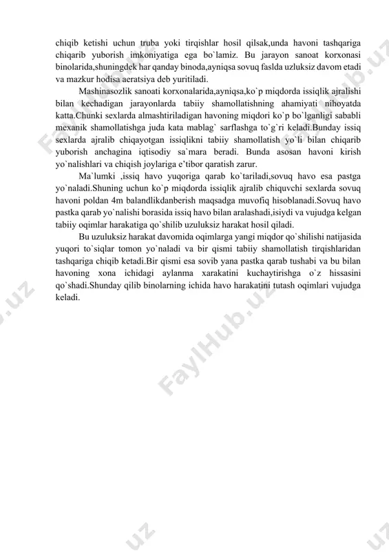avoning chiqib ketishi uchun truba yoki tirqishlar hosil qilsak,unda havoni tashqariga chiqarib yuborish imkoniyatiga ega bo`lamiz. bu jarayon sanoat korxonasi binolarida,shuningdek har qanday binoda,ayniqsa sovuq faslda uzluksiz davom etadi va mazkur hodisa aeratsiya deb yuritiladi. mashinasozlik sanoati korxonalarida,ayniqsa,ko`p miqdorda issiqlik ajralishi bilan kechadigan jarayonlarda tabiiy shamollatishning ahamiyati nihoyatda katta.chunki sexlarda almashtiriladigan havoning miqdori ko`p bo`lganligi sababli mexanik shamollatishga juda kata mablag` sarflashga to`g`ri keladi.bunday issiq sexlarda ajralib chiqayotgan issiqlikni tabiiy shamollatish yo`li bilan chiqarib yuborish anchagina iqtisodiy sa`mara beradi. bunda asosan havoni kirish yo`nalishlari va chiqish joylariga e’tibor qaratish zarur. ma`lumki ,issiq havo yuqoriga qarab ko`tariladi,sovuq havo esa pastga yo`naladi.shuning uchun ko`p miqdorda issiqlik ajralib chiquvchi sexlarda sovuq havoni poldan 4m balandlikdanberish maqsadga muvofiq hisoblanadi.sovuq havo pastka qarab yo`nalishi borasida issiq havo bilan aralashadi,isiydi va vujudga kelgan tabiiy oqimlar harakatiga qo`shilib uzuluksiz harakat hosil qiladi. bu uzuluksiz harakat davomida oqimlarga yangi miqdor qo`shilishi natijasida yuqori to`siqlar tomon yo`naladi va bir …