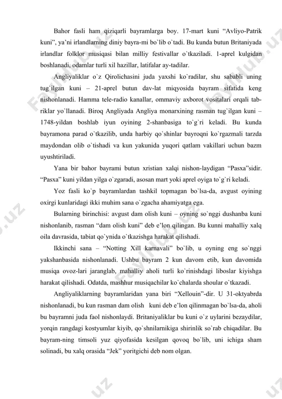 kunda butun britaniyada irlandlar folklor musiqasi bilan milliy festivallar o`tkaziladi. 1-aprel kulgidan boshlanadi, odamlar turli xil hazillar, latifalar ay-tadilar. angliyaliklar o`z qirolichasini juda yaxshi ko`radilar, shu sababli uning tug`ilgan kuni – 21-aprel butun dav-lat miqyosida bayram sifatida keng nishonlanadi. hamma tele-radio kanallar, ommaviy axborot vositalari orqali tab-riklar yo`llanadi. biroq angliyada angliya monarxining rasman tug`ilgan kuni – 1748-yildan boshlab iyun oyining 2-shanbasiga to`g`ri keladi. bu kunda bayramona parad o`tkazilib, unda harbiy qo`shinlar bayroqni ko`rgazmali tarzda maydondan olib o`tishadi va kun yakunida yuqori qatlam vakillari uchun bazm uyushtiriladi. yana bir bahor bayrami butun xristian xalqi nishon-laydigan “pasxa”sidir. “pasxa” kuni yildan yilga o`zgaradi, asosan mart yoki aprel oyiga to`g`ri keladi. yoz fasli ko`p bayramlardan tashkil topmagan bo`lsa-da, avgust oyining oxirgi kunlaridagi ikki muhim sana o`zgacha ahamiyatga ega. bularning birinchisi: avgust dam olish kuni – oyning so`nggi dushanba kuni nishonlanib, rasman “dam olish kuni” deb e’lon qilingan. bu kunni mahalliy xalq oila davrasida, tabiat …