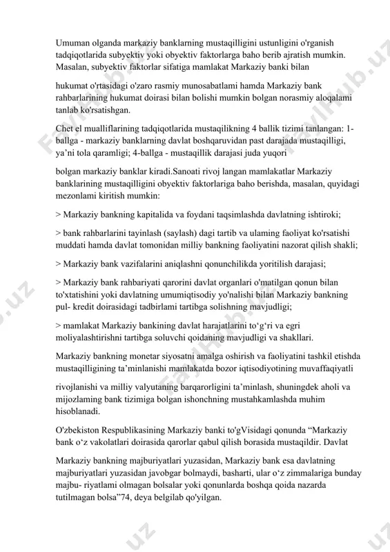 sodiy rivoj langan mamlakatlaming markaziy bankiarini turkumlanishi pul-kredit siyosati masalalarini hal etishdagi mustaqilligi xorijiy adabiyotlarda turli mezonlarga qarab amalga oshiriladi. umuman olganda markaziy banklarning mustaqilligini ustunligini o'rganish tadqiqotlarida subyektiv yoki obyektiv faktorlarga baho berib ajratish mumkin. masalan, subyektiv faktorlar sifatiga mamlakat markaziy banki bilan hukumat o'rtasidagi o'zaro rasmiy munosabatlami hamda markaziy bank rahbarlarining hukumat doirasi bilan bolishi mumkin bolgan norasmiy aloqalami tanlab ko'rsatishgan. chet el mualliflarining tadqiqotlarida mustaqilikning 4 ballik tizimi tanlangan: 1-ballga - markaziy banklarning davlat boshqaruvidan past darajada mustaqilligi, ya’ni tola qaramligi; 4-ballga - mustaqillik darajasi juda yuqori bolgan markaziy banklar kiradi.sanoati rivoj langan mamlakatlar markaziy banklarining mustaqilligini obyektiv faktorlariga baho berishda, masalan, quyidagi mezonlami kiritish mumkin: > markaziy bankning kapitalida va foydani taqsimlashda davlatning ishtiroki; > bank rahbarlarini tayinlash (saylash) dagi tartib va ulaming faoliyat ko'rsatishi muddati hamda davlat tomonidan milliy bankning faoliyatini nazorat qilish shakli; > markaziy bank vazifalarini aniqlashni qonunchilikda yoritilish darajasi; > markaziy bank …