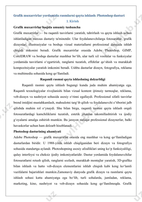 standartga aylandi. photoshopning asosiy afzalliklari uning ko‘p funksiyaliligi, qulay interfeysi va cheksiz ijodiy imkoniyatlaridir. dastur yordamida foydalanuvchilar fotosuratlarni retush qilish, ranglarni sozlash, murakkab montajlar yaratish, 3d-grafika bilan ishlash va hatto veb-dizayn elementlarini ishlab chiqish kabi keng ko‘lamli vazifalarni bajarishlari mumkin.zamonaviy dunyoda grafik dizayn va rasmlarni qayta ishlash sohasi katta ahamiyatga ega bo‘lib, turli sohalarda, jumladan, reklama, marketing, kino, nashriyot va veb-dizayn sohasida keng qo‘llanilmoqda. grafik muxarrirlar – bu tasvirlarni yaratish, tahrirlash va qayta ishlash uchun mo‘ljallangan maxsus dasturiy ta’minotlar bo‘lib, ular foydalanuvchilarga yuqori sifatli vizual kontent yaratish imkonini beradi. ushbu maqola grafik muxarrirlarning turlari, ularning farqlari, qo‘llanilishi va adobe photoshop dasturining xususiyatlariga bag‘ishlanadi. maqola rasmiy ish uslubida yozilgan bo‘lib, chuqur tahlil va amaliy misollar orqali mavzuni keng yoritadi. grafik muxarrirlar turlari grafik muxarrirlar ikki asosiy turga bo‘linadi: rastr (bitmap) va vektor grafik muxarrirlari. har bir tur o‘ziga xos xususiyatlarga ega bo‘lib, ularning qo‘llanilishi tasvir turi va loyiha talablariga bog‘liq. rastr …