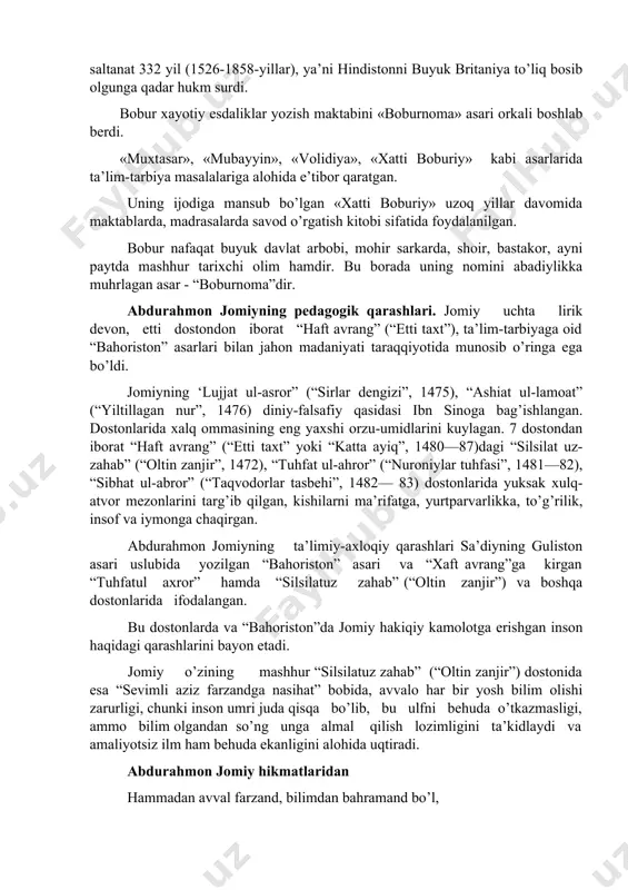 qichlardan iborat bo’lgan: 1. «anda» (kichik) – o’qish muddati 2 yil. 2. «aust» (o’rta) – o’qish muddati 3 yil. 3. «a’lo» (oliy) – o’qish muddati 3 yil. bunday yondashuvda, bugungi kun nuqtai nazaridan aytganda, bakalavriat va magistratura ko’zga tashlanadi. ayni vaqtda ular o’rta asr yevropa universitetlari uchun ham xos bo’lgan. zahiriddin muhammad bobur. abdurahmon jomiy, asarlarida ta’lim-tarbiya masalarining ilgari surilishi bobur 1526-yilning 21-aprelida dehli hukmdori ibrohim lo’diy qo’shinlarini tor-mor keltirdi. bu g’alaba natijasida bobur shimoliy hindistonni egalladi. 1526-yilning 27-aprelda dehli shahrida bobur podshoh nomiga xutba’ o’qildi. shu tariqa, yangi saltanat boburiylar saltanatiga asos solinadi. bobur podshoh hindistonda bir-biri bilan dushmanlik kayfiyatida bo’lgan mayda mustaqil rojalarni (hukmdorlarni) ham qilich, ham siyosat yo’li bilan birlashtiradi va 1530 yilgacha markazlashgan yirik saltanatini barpo etadi. bu saltanat 332 yil (1526-1858-yillar), ya’ni hindistonni buyuk britaniya to’liq bosib olgunga qadar hukm surdi. bobur xayotiy esdaliklar yozish maktabini «boburnoma» asari orkali boshlab berdi. «muxtasar», «mubayyin», «volidiya», «xatti …