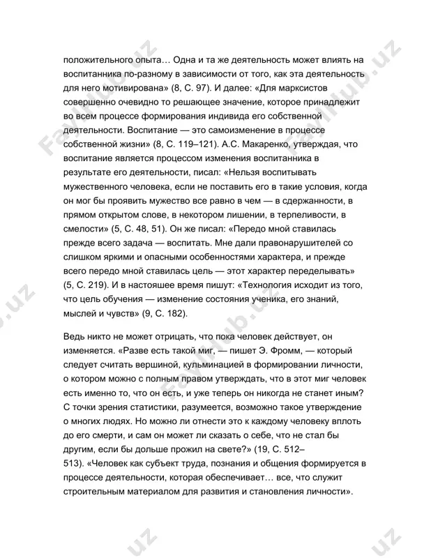азать о себе, что не стал бы другим, если бы дольше прожил на свете?» (19, c. 512–513). «человек как субъект труда, познания и общения формируется в процессе деятельности, которая обеспечивает… все, что служит строительным материалом для развития и становления личности». «деятельность — основа, средство и решающее условие развития личности» (14, c. 100). «в процессе деятельности происходит всестороннее и целостное развитие личности человека» (11, c. 91). известно, что это всегда новообразования в личностной структуре, которые родились в процессе деятельности. в этих определениях важно следующее: человек воспитывается в результате своей мыслительной и практической деятельности. главное — это его деятельность и то, что он субъект деятельности. чтобы обосновать правильность этого положения, имеющего методологическое значение, обратимся к различным определениям: «воспитывают все… со всем сложнейшим миром окружающей деятельности ребенок входит в бесконечное число отношений, каждое из которых неизменно развивается, переплетается с другими отношениями, усложняется физическим и нравственным ростом самого ребенка. весь этот хаос… создает в …