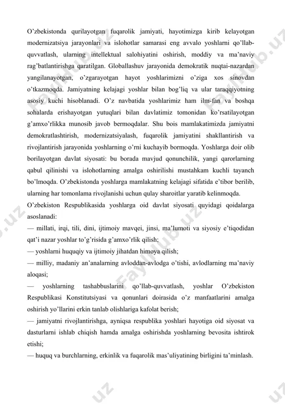 ti, irqi, tili, dini, ijtimoiy mavqei, jinsi, ma’lumoti va siyosiy e’tiqodidan qat’i nazar yoshlar to’g’risida g’amxo’rlik qilish; — yoshlarni huquqiy va ijtimoiy jihatdan himoya qilish; — milliy, madaniy an’analarning avloddan-avlodga o’tishi, avlodlarning ma’naviy aloqasi; — yoshlarning tashabbuslarini qo’llab-quvvatlash, yoshlar o’zbekiston respublikasi konstitutsiyasi va qonunlari doirasida o’z manfaatlarini amalga oshirish yo’llarini erkin tanlab olishlariga kafolat berish; — jamiyatni rivojlantirishga, ayniqsa respublika yoshlari hayotiga oid siyosat va dasturlarni ishlab chiqish hamda amalga oshirishda yoshlarning bevosita ishtirok etishi; — huquq va burchlarning, erkinlik va fuqarolik mas’uliyatining birligini ta’minlash. yoshlarga oid davlat siyosati yuqoridagi qoidalarga binoan o’z mazmunini doimiy takomillashtirish, muntazam ravishda o’z e’tiborini jamiyat hayotining eng murakkab jihatlariga qaratish yo’nalishlarida keng rivojlantirilmoqda. o’zbekiston respublikasida yosh avlodga qaratilgan davlat siyosatining bosh tamoyillari davrga hamohang tarzda takomillashib, o’z mazmunini boyitib hamda ichki sur’atini namoyon etib bormoqda. buning natijasida yoshlarga oid davlat siyosatining amalga oshirilishi sohasida o’zbekiston respublikasida quyidagi vazifalar belgilandi: — respublika hududida yoshlarga oid …