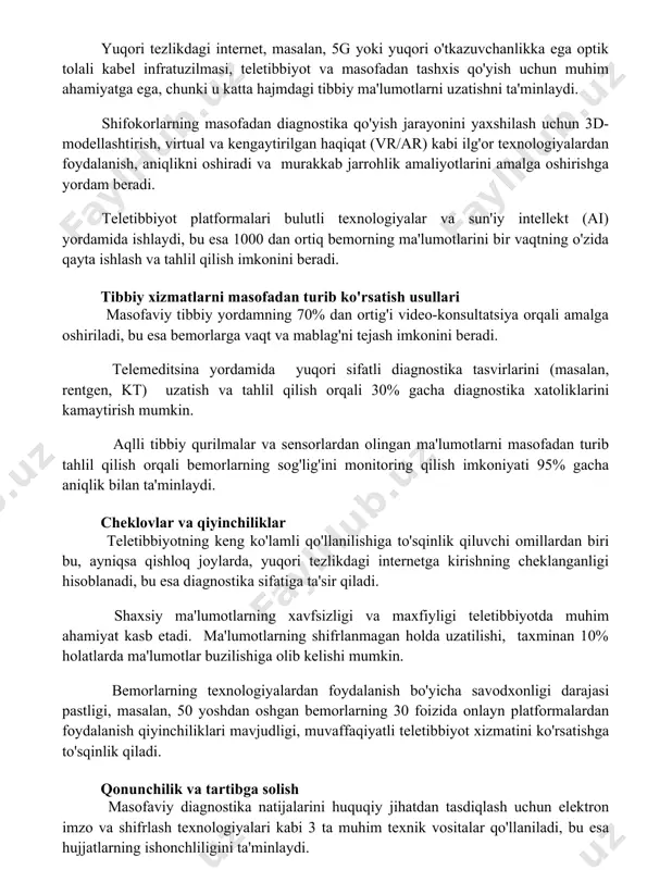 amaliyotlarini amalga oshirishga yordam beradi. teletibbiyot platformalari bulutli texnologiyalar va sun'iy intellekt (ai) yordamida ishlaydi, bu esa 1000 dan ortiq bemorning ma'lumotlarini bir vaqtning o'zida qayta ishlash va tahlil qilish imkonini beradi. tibbiy xizmatlarni masofadan turib ko'rsatish usullari masofaviy tibbiy yordamning 70% dan ortig'i video-konsultatsiya orqali amalga oshiriladi, bu esa bemorlarga vaqt va mablag'ni tejash imkonini beradi. telemeditsina yordamida yuqori sifatli diagnostika tasvirlarini (masalan, rentgen, kt) uzatish va tahlil qilish orqali 30% gacha diagnostika xatoliklarini kamaytirish mumkin. aqlli tibbiy qurilmalar va sensorlardan olingan ma'lumotlarni masofadan turib tahlil qilish orqali bemorlarning sog'lig'ini monitoring qilish imkoniyati 95% gacha aniqlik bilan ta'minlaydi. cheklovlar va qiyinchiliklar teletibbiyotning keng ko'lamli qo'llanilishiga to'sqinlik qiluvchi omillardan biri bu, ayniqsa qishloq joylarda, yuqori tezlikdagi internetga kirishning cheklanganligi hisoblanadi, bu esa diagnostika sifatiga ta'sir qiladi. shaxsiy ma'lumotlarning xavfsizligi va maxfiyligi teletibbiyotda muhim ahamiyat kasb etadi. ma'lumotlarning shifrlanmagan holda uzatilishi, taxminan 10% holatlarda ma'lumotlar buzilishiga olib kelishi mumkin. bemorlarning texnologiyalardan …