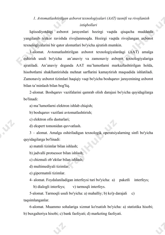 nadi. tizim uchun quyidagi asosiy xususiyatlar mavjud: murakkabligi, bo'linishlik, yaxlitlilik, unsurlarning ko'p turliligi, tarkiblashtirilganligi. aat - bu axborotlar, axborotlarni ishlab chiqishda qo'llaniladigan iqtisodiy, matematik usul va modellar hamda boshqaruv qarorlarini qabul qilishga mo'ljalangan texnik dasturiy, texnologik ta’minlash vositalar va mutaxassislarning majmuisidir. aatning asosiy tarkibiy unsurlari: texnik ta’minot, dasturiy ta’minot, telekommunikatsiyalar tashkiliy ta’minot, dasturiy protseduralar. tasniflanish alomatlari: 1). boshqaruv ob’ektlarining faoliyat sohalari bo'yicha bo'linadi: a) ishlab chiqarish aatlari; b) transport va aloqa axborot tizimlari; c) qishloq xo'jaligi aatlar; 2). boshqaruv jarayenlarining turlari bo'yicha: a) o'rgatuvchi aat; b) texnologik jarayenlarini boshqarish aat; c) tashkiliy texnologik jarayenlarni boshqarish aatlari; d) ilmiy tadqiqotlarning axborot texnologiyalari; 3). davlat boshqaruvi tizimidagi darajasi bo'yicha quyidagicha bo'linadi: a) tarmoqlar aat; b) xududiy aat; c) tarmoqlararo aatga. aatlari natijalarni belgiluvchi asosiy omillar quyidagilardan iborat: 1) avtomatlashtirilgan axborot tizimlarida axborotlarni ishlab chiqish va boshqaruv qaror qabul qilishda mutahassisning faol ishtirok etilishi; 2) aniq iqtisodiy ob’ektida amalga oshirilayotgan jarayenlarining zamonaviy dasturiy …