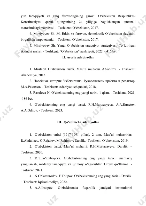 ilgan ikkinchi nashri. - toshkent: “o‘zbekiston” nashriyoti, 2022. - 416 bet. ii. asosiy adabiyotlar 1. mustaqil o‘zbekiston tarixi. mas’ul muharrir a.sabirov. - toshkent: akademiya, 2013. 2. новейшая история узбекистана. руководитель проекта и редактор. м.а.рахимов. - toshkent: adabiyot uchqunlari, 2018. 3. rasulova n. o‘zbekistonning eng yangi tarixi. 1-qism. - toshkent, 2021. -186 bet. 4. o‘zbekistonning eng yangi tarixi. r.h.murtazayeva, a.a.ermetov, a.a.odilov. - toshkent, 2023. iii. qo‘shimcha adabiyotlar 1. o‘zbekiston tarixi (1917-1991 yillar). 2 tom. mas’ul muharrirlar: r.abdullaev, q.rajabov, m.rahimov. darslik.- toshkent: o‘zbekiston, 2019. 2. o‘zbekiston tarixi. mas’ul muharrir r.h.murtazayeva. darslik. – toshkent, 2020. 3. d.t.to‘xtaboyeva. o‘zbekistonning eng yangi tarixi: ma’naviy yangilanish, madaniy taraqqiyot va ijtimoiy o‘zgarishlar. o‘quv qo‘llanma. - toshkent, 2021. 4. n.oblamurodov. f.tolipov. o‘zbekistonning eng yangi tarixi. darslik. – toshkent: iqtisod-moliya, 2022. 5. a.a.insopov. o‘zbekistonda fuqarolik jamiyati institutlarini shakllanishi va rivojlanish tarixi. o‘quv qo‘llanma. – toshkent: universitet. 2023. 6. o.q.alimardonov. o‘zbekistonning eng yangi tarixi: tashqi siyosatning ustuvor yo‘nalishlari (o‘quv qo‘llanma). …