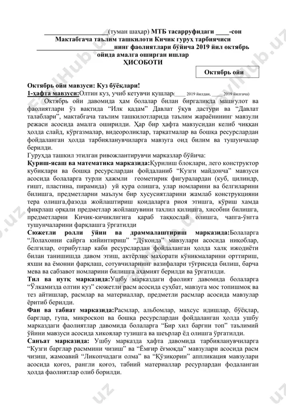 _______________ ___-кичик гуруҳ тарбиячиси: _______________ ___________________(туман шаҳар) мтб тасарруфидаги ____-сон мактабгача таълим ташкилоти кичик гуруҳ тарбиячиси _______________________нинг фаолиятлари бўйича 2019 йил октябрь ойида амалга оширган ишлар ҳисоботи ( октябрь ойи ) октябрь ойи мавзуси: куз бўёқлари! 1-ҳафта мавзуси:олтин куз, учиб кетувчи қушлар(_____ 2019 йилдан, _____ 2019 йилгача) октябрь ойи давомида ҳам болалар билан биргаликда машғулот ва фаолиятлари ўз вақтида “илк қадам” давлат ўқув дастури ва “давлат талаблари”, мактабгача таълим ташкилотларида таълим жараёнининг мавзули режаси асосида амалга оширилди. ҳар бир ҳафта мавзусидан келиб чиққан ҳолда слайд, кўргазмалар, видеороликлар, тарқатмалар ва бошқа ресурслардан фойдаланган ҳолда тарбияланувчиларга мавзуга оид билим ва тушунчалар берилди. гуруҳда ташкил этилган ривожлантирувчи марказлар бўйича: қуриш-ясаш ва математика марказида:қурилиш блоклари, лего конструктор кубиклари ва бошқа ресурслардан фойдаланиб “кузги майдонча” мавзуси асосида болаларга турли ҳажмли геометирик фигуралардан (куб, цилиндр, ғишт, пластина, пирамида) уй қура олишга, улар номларини ва белгиларини билишга, предметларни маълум бир хусусиятларини жамлаб конструкцияни тера олишга,фазода жойлаштириш қоидаларга …
