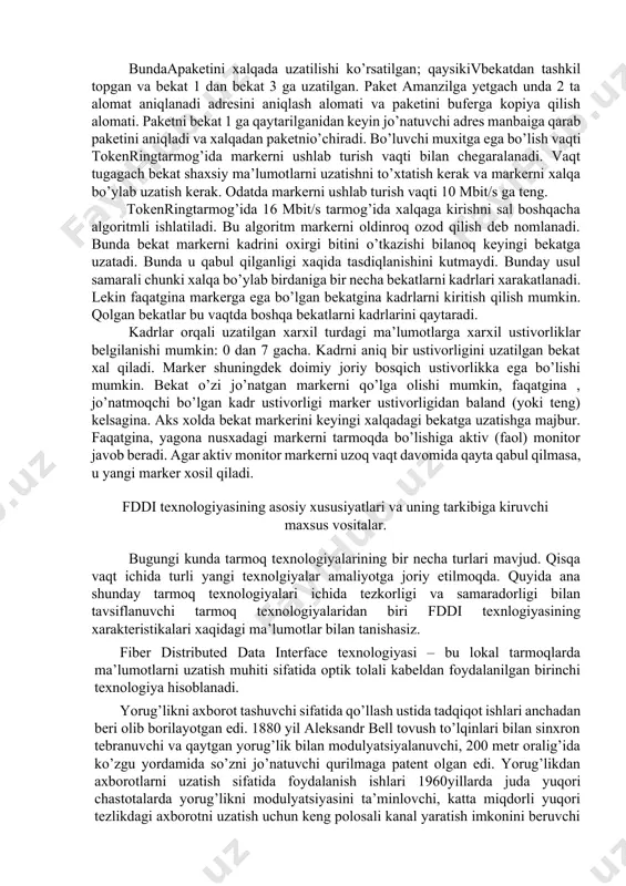 a uzatilishi ko’rsatilgan; qaysikivbekatdan tashkil topgan va bekat 1 dan bekat 3 ga uzatilgan. paket amanzilga yetgach unda 2 ta alomat aniqlanadi­ adresini aniqlash alomati va paketini buferga kopiya qilish alomati. paketni bekat 1 ga qaytarilganidan keyin jo’natuvchi adres manbaiga qarab paketini aniqladi va xalqadan paketnio’chiradi. bo’luvchi muxitga ega bo’lish vaqti tokenringtarmog’ida markerni ushlab turish vaqti bilan chegaralanadi. vaqt tugagach bekat shaxsiy ma’lumotlarni uzatishni to’xtatish kerak va markerni xalqa bo’ylab uzatish kerak. odatda markerni ushlab turish vaqti 10 mbit/s ga teng. tokenringtarmog’ida 16 mbit/s tarmog’ida xalqaga kirishni sal boshqacha algoritmli ishlatiladi. bu algoritm markerni oldinroq ozod qilish deb nomlanadi. bunda bekat markerni kadrini oxirgi bitini o’tkazishi bilanoq keyingi bekatga uzatadi. bunda u qabul qilganligi xaqida tasdiqlanishini kutmaydi. bunday usul samarali chunki xalqa bo’ylab birdaniga bir necha bekatlarni kadrlari xarakatlanadi. lekin faqatgina markerga ega bo’lgan bekatgina kadrlarni kiritish qilish mumkin. qolgan bekatlar bu vaqtda boshqa bekatlarni kadrlarini qaytaradi. kadrlar orqali uzatilgan …
