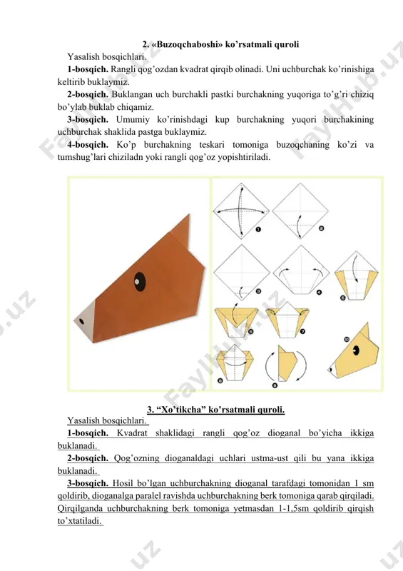 iga buklab olamiz, ikkala yon tomonlardani uch burchak kurinishiga keltirib buklaymiz va pastki qismida ham uchburchak hosil qilamiz. 2-bosqich. ikkala uch burchakning yuqorida tutashgan burchaklarini, teskari tomoniga qaratib uchburchak ko’rinishida buklaymiz. 3-bosqich. dioganalga buklangan chizik bo’yiga o’rtasidan ikkiga buklab uch burchak va ko’p burchak hosil kilamiz. 4-bosqich. uch burchak shaklini yuqoriga 75 burchak chamasida ko’tarib qo’yamiz. so’ngra ko’zlari va tumshug’larini rangli qalam yoki rangli qog’ozda yasab qo’yamiz. 8. “sichqoncha” ko’rsatmali quroli. buning yasalishi ham xuddi “cho’chqacha” ko’rsatmali qurolining yasalishi bilan bir xil. lekin turt bosqichda “sichqoncha”ning dumi “cho’chqacha” ning dumidek buklanmaydi, balki “sichqoncha” yasalayotganda qog’ozning rangi bilan bir xil bo’lgan qog’ozdan sichqon dumiga o’xshash qog’oz qirqib olinadi va “sichqoncha”ning dum tomoniga yopishtiraladi. bunga ham “cho’chqacha”degidek ko’z, tumshuq chizish mumkin 9. “cho`chqacha” ko’rsatmali quroli. mustaqil ish topshiriqlari 1. yasalgan maketlarni qog’ozga ketma-ketlikda yelimlang. 2. mavzu bo’yicha hikoya tuzing. image1.png image2.jpeg image3.jpeg image4.png