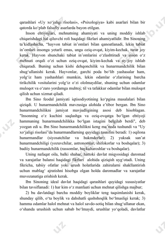 tish va xalqni ma’rifatli qilish bo‘lgan davlat haqidagi talqinida yaqqol seziladi. abu ali ibn sino (980-1037) — o‘rta asrlar markaziy osiyoning atoqli mutafakkirlaridan biri, qomusiy olim. u butun dunyoda birinchi navbatda tibbiyot sohasidagi ajoyib olim sifatida tanilgan. biroq uning ulkan ilmiy merosi bilimning deyarli barcha sohalarini qamrab olgan. uning iqtisodiy qarashlari «uy xo‘jaligi risolasi», «psixologiya» kabi asarlari bilan bir qatorda ko‘plab falsafiy asarlarda bayon etilgan. inson ehtiyojlari, mehnatning ahamiyati va uning moddiy ishlab chiqarishdagi hal qiluvchi roli haqidagi fikrlari ahamiyatlidir. ibn sinoning ta’kidlashicha, “hayvon tabiat in’omlari bilan qanoatlanadi, lekin tabiat in’omlari insonga yetarli emas, unga oziq-ovqat, kiyim-kechak, turar joy kerak. hayvon shunchaki tabiat in’omlarini o‘zlashtiradi va inson o‘z mehnati orqali o‘zi uchun oziq-ovqat, kiyim-kechak va uy-joy ishlab chiqaradi. buning uchun kishi dehqonchilik va hunarmandchilik bilan shug‘ullanishi kerak. hayvonlar, garchi poda bo‘lib yashasalar ham, yolg‘iz ham yashashlari mumkin, lekin odamlar o‘zlarining barcha tirikchilik vositalarini yolg‘iz o‘zi ololmaydilar, shuning uchun odamlar muloqot …
