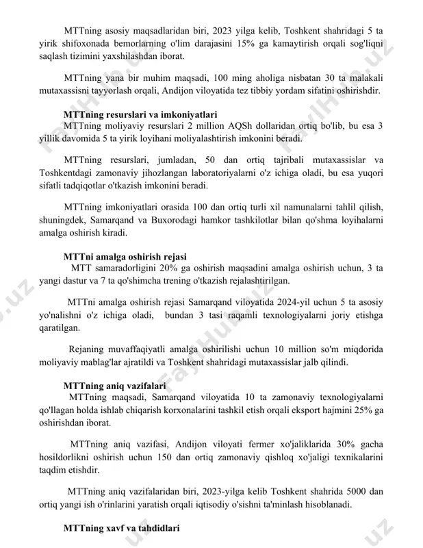 imini yaxshilashdan iborat. mttning yana bir muhim maqsadi, 100 ming aholiga nisbatan 30 ta malakali mutaxassisni tayyorlash orqali, andijon viloyatida tez tibbiy yordam sifatini oshirishdir. mttning resurslari va imkoniyatlari mttning moliyaviy resurslari 2 million aqsh dollaridan ortiq bo'lib, bu esa 3 yillik davomida 5 ta yirik loyihani moliyalashtirish imkonini beradi. mttning resurslari, jumladan, 50 dan ortiq tajribali mutaxassislar va toshkentdagi zamonaviy jihozlangan laboratoriyalarni o'z ichiga oladi, bu esa yuqori sifatli tadqiqotlar o'tkazish imkonini beradi. mttning imkoniyatlari orasida 100 dan ortiq turli xil namunalarni tahlil qilish, shuningdek, samarqand va buxorodagi hamkor tashkilotlar bilan qo'shma loyihalarni amalga oshirish kiradi. mttni amalga oshirish rejasi mtt samaradorligini 20% ga oshirish maqsadini amalga oshirish uchun, 3 ta yangi dastur va 7 ta qo'shimcha trening o'tkazish rejalashtirilgan. mttni amalga oshirish rejasi samarqand viloyatida 2024-yil uchun 5 ta asosiy yo'nalishni o'z ichiga oladi, bundan 3 tasi raqamli texnologiyalarni joriy etishga qaratilgan. rejaning muvaffaqiyatli amalga oshirilishi uchun 10 …