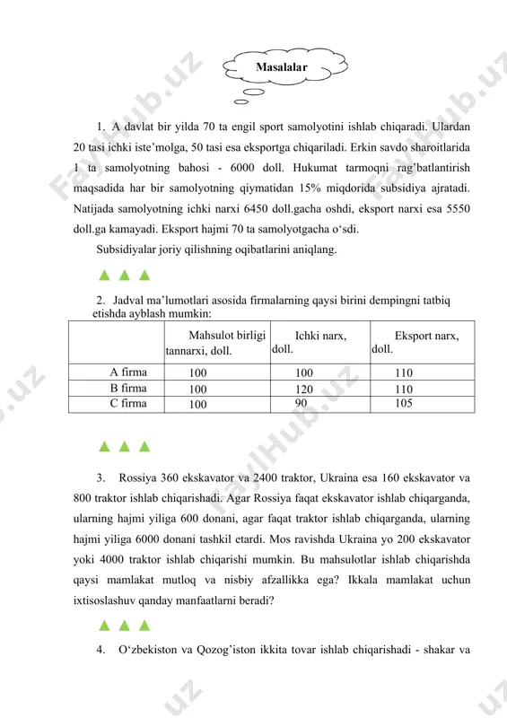 g qiymatidan 15% miqdorida subsidiya ajratadi. natijada samolyotning ichki narxi 6450 doll.gacha oshdi, eksport narxi esa 5550 doll.ga kamayadi. eksport hajmi 70 ta samolyotgacha o‘sdi. subsidiyalar joriy qilishning oqibatlarini aniqlang. ▲ ▲ ▲ 2. jadval ma’lumotlari asosida firmalarning qaysi birini dempingni tatbiq etishda ayblash mumkin: mahsulot birligi tannarxi, doll. ichki narx, doll. eksport narx, doll. a firma 100 100 110 b firma 100 120 110 c firma 100 90 105 ▲ ▲ ▲ 3. rossiya 360 ekskavator va 2400 traktor, ukraina esa 160 ekskavator va 800 traktor ishlab chiqarishadi. agar rossiya faqat ekskavator ishlab chiqarganda, ularning hajmi yiliga 600 donani, agar faqat traktor ishlab chiqarganda, ularning hajmi yiliga 6000 donani tashkil etardi. mos ravishda ukraina yo 200 ekskavator yoki 4000 traktor ishlab chiqarishi mumkin. bu mahsulotlar ishlab chiqarishda qaysi mamlakat mutloq va nisbiy afzallikka ega? ikkala mamlakat uchun ixtisoslashuv qanday manfaatlarni beradi? ▲ ▲ ▲ 4. o‘zbekiston va qozog’iston ikkita …