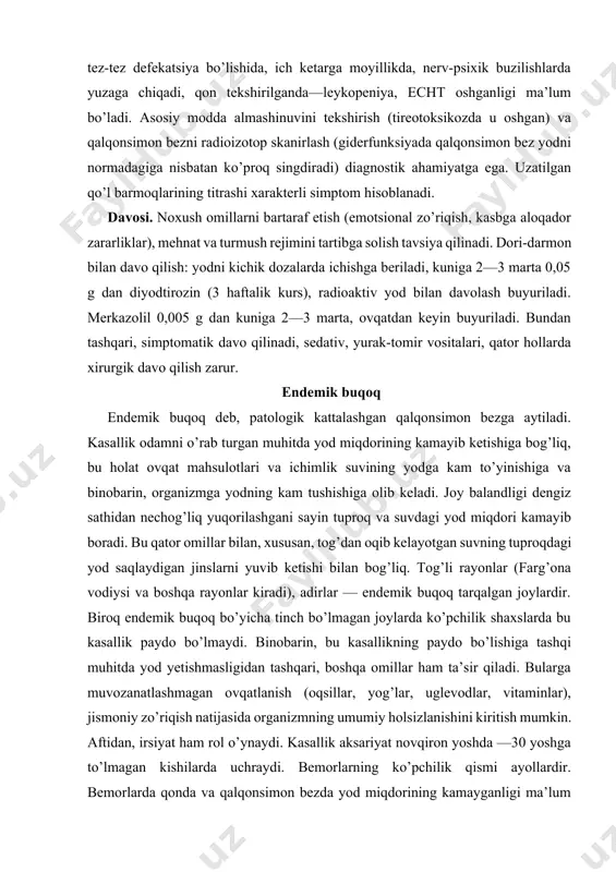 hgan qalqonsimon bez palpatsiya qilinganda zichligi turlicha (ba’zan anchagina qattiq) ekanligi ma’lum bo’ladi, ba’zan endemik buqoq qalqonsimon bezning o’zidagi yallig’lanish jarayoni bilan asoratlanadi, atrofidagi to’qimalarda xavfli aynish bo’ladi. davosi. endemik buqoq bo’lgan rayonlarda profilaktika maqsadida yod preparatlarini go’daklikdan ichish kerak. tarkibida yod saqlagan (yodlangan) osh tuzidan (1 kg osh tuziga 25 gr kaliy yod) foydalanish maqsadga muvofiq. endemik buqoq gipoterioz hodisalari bilan qo’shilib kelish ehtimoli borligidan 0,2 gr dan tireoidin tayinlanadi. konservativ metodlar samara bermaganda va buqoq a’zolarni mexanik bosib qo’yganda xirurgik davolashga kirishiladi. kasallikning oldini olish uchun baliq yog’i, dengiz karami, ko’p yod saqlaydigan mahsulotlarni yeyish kerak. qishloq xo’jaligida hayvonlarni boqishda yod qo’shilgan silos keng qo’llaniladi. miksedema kasallik qalqonsimon bez funksiyasining yallig’lanish va autoimmun jarayonlar natijasida pasayishi bilan bog’liq. miksedema hollari zahmda qayt qilinadi. miksedemaga endokrin sistemaning boshqa zvenolari (uzoq vaqtgacha rentgen nurlanishida gipofiz oldingi bo’limining zararlanishi) buzilishi, shuningdek, qalqonsimon bezni uning giperfunksiyasi tufayli olib tashlash sabab bo’lishi mumkin. …
