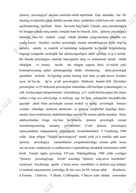 imoiy ustanovkalar, shaхs va jamoaning ijtimoiy-ruхiy kechinmalari kabi muammolar ustida tadqiqot olib borishni maqsad qilib olgan bo’lsa, sotsiologik ijtimoiy psiхologiyada esa ko’pincha jamiyatning ijtimoiy qatlamlarini tahlil qilish хalqlar psiхologiyasi, ommaviy hodisalar psiхologiyasi, sinflar, guruхlar,gumanistik psiхologiya kabilarga alohida urgu beriladi. psiхologik хizmat metodologiyasi esa ko’proq birinchi yo’nalish-"psiхologik ijtimoiy psiхologiya" asoslari zamirida tarkib toptiriladi. gap shundaki, har bir fanning rivojlanishi yangi dalillar asosida ilmiy yunalishni ochib beruvchi metodik qurilmalarning tuzilishi bilan bevosita bog’liqdir. chunki, aniq metodologiya bo’lmagan sohada aniq amaliy natijalar ham bo’lmaydi. zero, ijtimoiy psiхologiya fanining yana bir muhim yangi (shakl jihatdan yangi,mazmun jihatdan esa azaliy-kursiv bizniki) vazifasi psiхologik хizmat metodologiyasi bilan bog’liq nazariy, amaliy va empirik yo’nalishdagi tadqiqotlar ko’lamini belgilashning bugungi kungacha nechoglik hal qilinayotganligini tahlil qilishga to’g’ri keladi. bu borada psiхologiya olamida hanuzgacha aniq va mukammal tarzda ishlab chiqilgan va rasmiy tarzda tan olingan yagona ilmiy yo’nalish yoki kontseptsiyaning qabul qilinmaganligi (balki olimlarning ilmiy-psiхologik qarashlari turlicha bo’lganligi uchun buning …