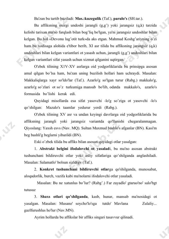 ... gazlfurushlus ho'lur (nav.mn). ayrim hollarda bu affikslar bir affiks singari tasavvur qilinadi. masalan: qorqa-men ulfatchilik barham yegey deb ortada (muq.)- 4. -li'q\lik\li'g’\lig affiksi o’rin bildiruvchi otlarga qo’shilganda, shu o’ringa aloqadorlikni, munosabatni ifodalovchi ot yasaladi. mas.:qalg’ani'n makkali'g’larg’a xayr qi'ldi'lar (taf). –chi-chi affiksi. bu affiks otga qo’shilib, kasb-hunar ma'nosini ifodalovchi ot yasaydi. masalan: ul soycho' anlar birle bardo' (taf.). alisher navoiy -chi'\chi affiksi bilan mansab, hunar ma'nosidagi otlar yasalishi haqda gapirib, quyidagi misollarni keltirgan: mansabni bildiruvchi so’zlar: horcho', suvcho', xazinacho', chavgenchi, nayzacho', shukurcho', yurtcho', sho'lancho', axtacho'; hunarni bildiruvchi so’zlar: sushcho', barscho', horuscho'u tamgacho', jibechi, yorgacho', kemechi, soycho'. qo’shchilik bo’yicha ishlatiladigan so’zlar: sazcho', suvcho', turnacho', kiyikchh tavushsaicho' -dash\d\ash\tash\tesh affiksi. bu affiks otga qo’shilib, birgalik, yaqinlik kabi ma'nolarni ifodalovchi ot yasaydi. masalan: menin saro'ndashlaro'm andag saso'ngaylar (taf). men soldashlaro'm bsrle keseshvyim (rabg.). kichik sardasho' xasan bolmo'sh yerdi (nav.fsh), ko’kaldoshni turkche til bile derlvr (nav.ml). -duq\duk\duruq\duruk>-chaq\chak affikslari otga qo’shilib qurol oti yasaydi. lekin eski …