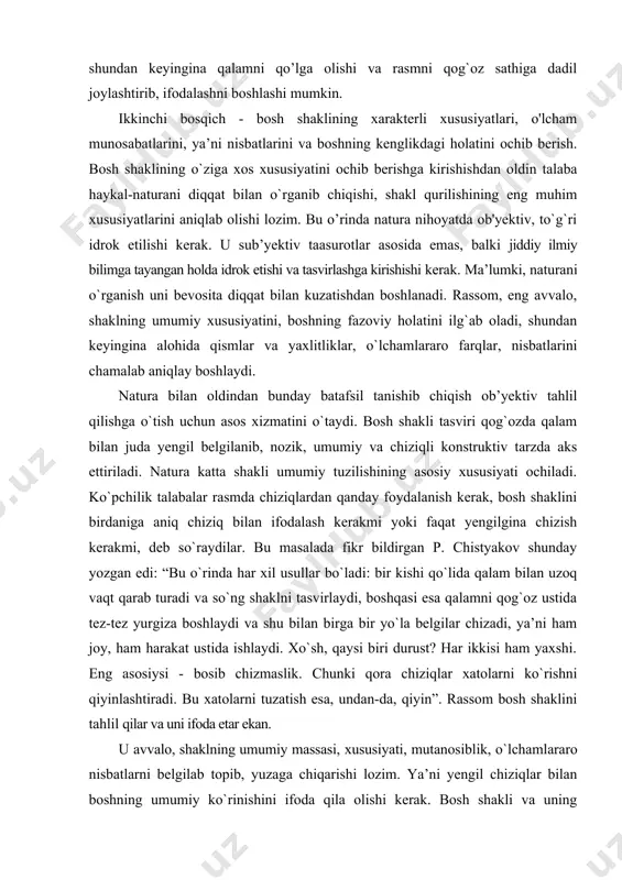 il belgilanib, nozik, umumiy va chiziqli konstruktiv tarzda aks ettiriladi. natura katta shakli umumiy tuzilishining asosiy xususiyati ochiladi. ko`pchilik talabalar rasmda chiziqlardan qanday foydalanish kerak, bosh shaklini birdaniga aniq chiziq bilan ifodalash kerakmi yoki faqat yengilgina chizish kerakmi, deb so`raydilar. bu masalada fikr bildirgan p. chistyakov shunday yozgan edi: “bu o`rinda har xil usullar bo`ladi: bir kishi qo`lida qalam bilan uzoq vaqt qarab turadi va so`ng shaklni tasvirlaydi, boshqasi esa qalamni qog`oz ustida tez-tez yurgiza boshlaydi va shu bilan birga bir yo`la belgilar chizadi, ya’ni ham joy, ham harakat ustida ishlaydi. xo`sh, qaysi biri durust? har ikkisi ham yaxshi. eng asosiysi - bosib chizmaslik. chunki qora chiziqlar xatolarni ko`rishni qiyinlashtiradi. bu xatolarni tuzatish esa, undan-da, qiyin”. rassom bosh shaklini tahlil qilar va uni ifoda etar ekan. u avvalo, shaklning umumiy massasi, xususiyati, mutanosiblik, o`lchamlararo nisbatlarni belgilab topib, yuzaga chiqarishi lozim. ya’ni yengil chiziqlar bilan boshning umumiy ko`rinishini ifoda qila olishi …