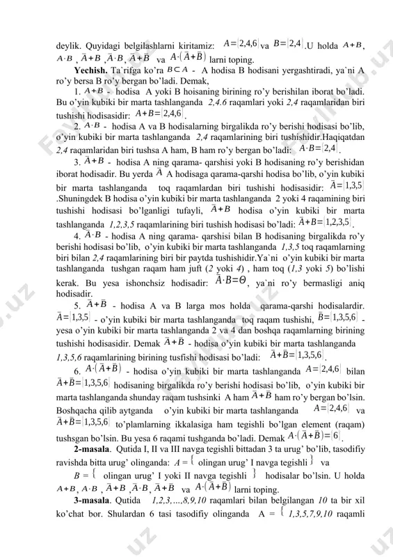 a tashlaganda juft raqami tushishini a hodisa, 2 yoki 4 raqamining tushishi b hodisa deylik. quyidagi belgilashlarni kiritamiz: va .u holda , , ,, va larni toping. yechish. ta`rifga ko’ra - a hodisa b hodisani yergashtiradi, ya`ni a ro’y bersa b ro’y bergan bo’ladi. demak, 1. - hodisa a yoki b hoisaning birining ro’y berishilan iborat bo’ladi. bu o’yin kubiki bir marta tashlanganda 2,4.6 raqamlari yoki 2,4 raqamlaridan biri tushishi hodisasidir: . 2. - hodisa a va b hodisalarning birgalikda ro’y berishi hodisasi bo’lib, o’yin kubiki bir marta tashlanganda 2,4 raqamlarining biri tushishidir.haqiqatdan 2,4 raqamlaridan biri tushsa a ham, b ham ro’y bergan bo’ladi: . 3. - hodisa a ning qarama- qarshisi yoki b hodisaning ro’y berishidan iborat hodisadir. bu yerda a hodisaga qarama-qarshi hodisa bo’lib, o’yin kubiki bir marta tashlanganda toq raqamlardan biri tushishi hodisasidir: .shuningdek b hodisa o’yin kubiki bir marta tashlanganda 2 yoki 4 raqamining biri tushishi …