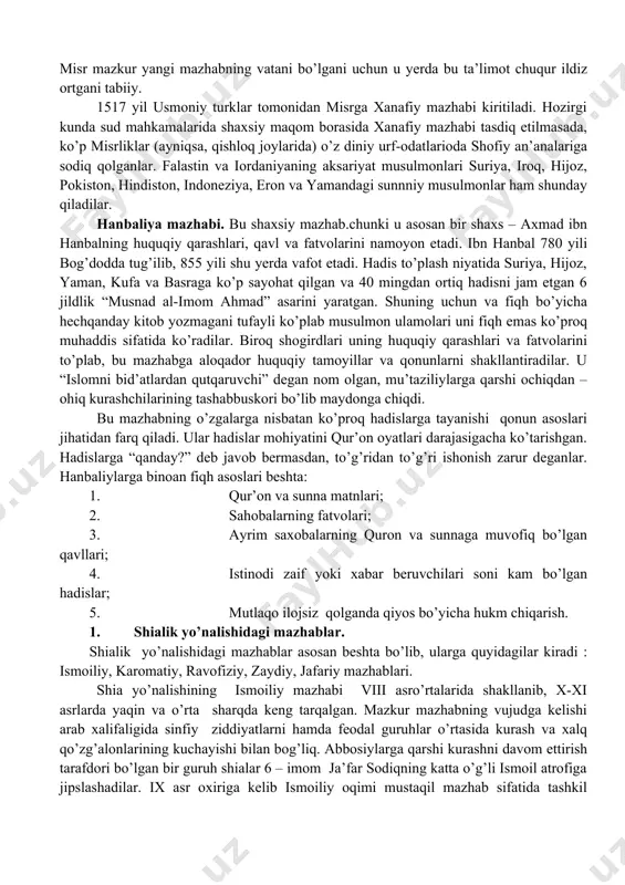 ing aksariyat musulmonlari suriya, iroq, hijoz, pokiston, hindiston, indoneziya, eron va yamandagi sunnniy musulmonlar ham shunday qiladilar. hanbaliya mazhabi. bu shaxsiy mazhab.chunki u asosan bir shaxs – axmad ibn hanbalning huquqiy qarashlari, qavl va fatvolarini namoyon etadi. ibn hanbal 780 yili bog’dodda tug’ilib, 855 yili shu yerda vafot etadi. hadis to’plash niyatida suriya, hijoz, yaman, kufa va basraga ko’p sayohat qilgan va 40 mingdan ortiq hadisni jam etgan 6 jildlik “musnad al-imom ahmad” asarini yaratgan. shuning uchun va fiqh bo’yicha hechqanday kitob yozmagani tufayli ko’plab musulmon ulamolari uni fiqh emas ko’proq muhaddis sifatida ko’radilar. biroq shogirdlari uning huquqiy qarashlari va fatvolarini to’plab, bu mazhabga aloqador huquqiy tamoyillar va qonunlarni shakllantiradilar. u “islomni bid’atlardan qutqaruvchi” degan nom olgan, mu’taziliylarga qarshi ochiqdan – ohiq kurashchilarining tashabbuskori bo’lib maydonga chiqdi. bu mazhabning o’zgalarga nisbatan ko’proq hadislarga tayanishi qonun asoslari jihatidan farq qiladi. ular hadislar mohiyatini qur’on oyatlari darajasigacha ko’tarishgan. hadislarga “qanday?” deb javob …