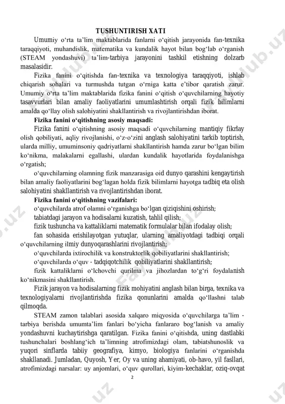 rdan to‘g‘ri foydalanish ko‘nikmasini shakllantirish. fizik jarayon va hodisalarning fizik mohiyatini anglash bilan birga, texnika va texnologiyalarni rivojlantirishda fizika qonunlarini amalda qo‘llashni talab qilmoqda. steam zamon talablari asosida xalqaro miqyosida o‘quvchilarga ta’lim - tarbiya berishda umumta’lim fanlari bo‘yicha fanlararo bog‘lanish va amaliy yondashuvni kuchaytirishga qaratilgan. fizika fanini o‘qitishda, uning dastlabki tushunchalari boshlang‘ich ta’limning atrofimizdagi olam, tabiatshunoslik va yuqori sinflarda tabiiy geografiya, kimyo, biologiya fanlarini o‘rganishda shakllanadi. jumladan, quyosh, yer, oy va uning ahamiyati, ob-havo, yil fasllari, atrofimizdagi narsalar: uy anjomlari, o‘quv qurollari, kiyim-kechaklar, oziq-ovqat 3 mahsulotlari, gazdan foydalanish, uyda foydalaniladigan elektr jihozlari, kompyuter va uning imkoniyatlari, uyda xavfsizlik qoidalariga rioya qilish, jism va moddalar, suvning holatlari, termometrdan foydalanish, ob-havoni kundalik kuzatish, kun va tunning, yil fasllarining davriy almashinishini va boshqa tushunchalar shakllantiriladi. fizika fanini o‘rganish vi sinfda boshlanib, dastlab mexanika, issiqlik, yorug‘lik, tovush hodisalar hamda modda tuzilishi haqida boshlang‘ich ma’lumotlar beriladi. fizika fanini izchil kurs sifatida vii sinfda fizikaning “mexanika”, …