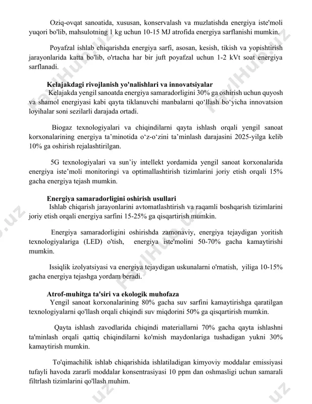 lib, mahsulotning 1 kg uchun 10-15 mj atrofida energiya sarflanishi mumkin. poyafzal ishlab chiqarishda energiya sarfi, asosan, kesish, tikish va yopishtirish jarayonlarida katta bo'lib, o'rtacha har bir juft poyafzal uchun 1-2 kvt soat energiya sarflanadi. kelajakdagi rivojlanish yo'nalishlari va innovatsiyalar kelajakda yengil sanoatda energiya samaradorligini 30% ga oshirish uchun quyosh va shamol energiyasi kabi qayta tiklanuvchi manbalarni qo‘llash bo‘yicha innovatsion loyihalar soni sezilarli darajada ortadi. biogaz texnologiyalari va chiqindilarni qayta ishlash orqali yengil sanoat korxonalarining energiya ta’minotida o‘z-o‘zini ta’minlash darajasini 2025-yilga kelib 10% ga oshirish rejalashtirilgan. 5g texnologiyalari va sun’iy intellekt yordamida yengil sanoat korxonalarida energiya iste’moli monitoringi va optimallashtirish tizimlarini joriy etish orqali 15% gacha energiya tejash mumkin. energiya samaradorligini oshirish usullari ishlab chiqarish jarayonlarini avtomatlashtirish va raqamli boshqarish tizimlarini joriy etish orqali energiya sarfini 15-25% ga qisqartirish mumkin. energiya samaradorligini oshirishda zamonaviy, energiya tejaydigan yoritish texnologiyalariga (led) o'tish, energiya iste'molini 50-70% gacha kamaytirishi mumkin. issiqlik izolyatsiyasi va energiya …