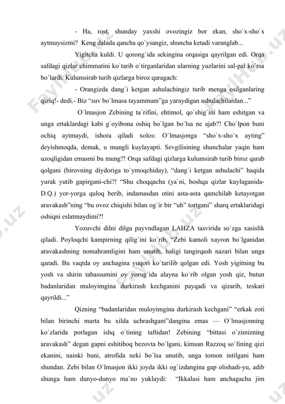 uning ashulasi xom xirgoyidan nariga o`tmagandan keyin salti ko`tarildi: - o`lmasjon, bormisiz? durustroq aytsangiz-chi! saltining yana bir o`rtog`i — qumri uning so`zini quvvatladi: - ha, rost, shunday yaxshi ovozingiz bor ekan, sho`x-sho`x aytmaysizmi? keng dalada qancha qo`ysangiz, shuncha ketadi varanglab... yigitcha kuldi. u qorong`ida sekingina orqasiga qayrilgan edi. orqa safdagi qizlar chimmatini ko`tarib o`tirganlaridan ularning yuzlarini sal-pal ko`rsa bo`lardi. kulumsirab turib qizlarga biroz qaragach: - orangizda dang`i ketgan ashulachingiz turib menga osilganlaring qiziq!- dedi.- biz “suv bo`lmasa tayammum”ga yaraydigan ashulachilardan...” o`lmasjon zebining ta`rifini, ehtimol, qo`shig`ini ham eshitgan va unga ertaklardagi kabi g`oyibona oshiq bo`lgan bo`lsa ne ajab?! cho`lpon buni ochiq aytmaydi, ishora qiladi xolos: o`lmasjonga “sho`x-sho`x ayting” deyishmoqda, demak, u mungli kuylayapti. sevgilisining shunchalar yaqin ham uzoqligidan emasmi bu mung?! orqa safdagi qizlarga kulumsirab turib biroz qarab qolgani (birovning diydoriga to`ymoqchiday), “dang`i ketgan ashulachi” haqida yurak yutib gapirgani-chi?! “shu choqqacha (ya`ni, boshqa qizlar kuylaganida-d.q.) yor-yorga quloq berib, indamasdan otini asta-asta …