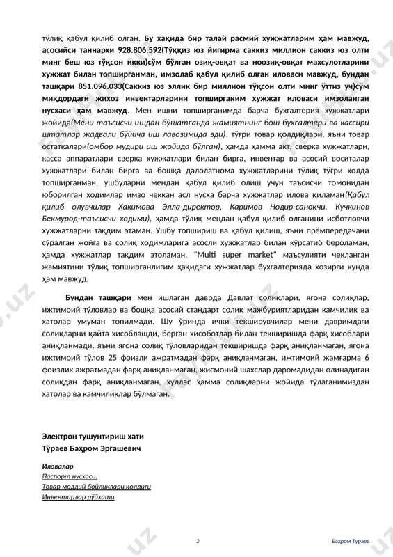 ўра лавозимимдан бўшатилганман(агар таъсисчи 100% улушга эга бўлса, таъсис йиғилишини директорсиз менсиз ҳам ўтказиб, мени огоҳлантирмасдан ҳам лавозимдан олишга хуқуқи ваколати мавжуд), таъсис йиғилиши қарори билан ишдан бўшатилганимда супермаркетнинг барча лавозимидаги ишчилари ўз жойида штатлар жадвали бўйича, бухгалтерия хисобида ҳам ишни давом эттирдилар, хусусан бош бухгалтер, бош кассир хамда омбор мудири иш жойида қолди(сабаби супермаркет иши тўхтамаслиги керак эди). иш хужжатларини тўғри холатда мендан кейинги рахбар лавозимига келган шахс(хакимов элла саматовна, стир 443778525)га бериб жамиятдан тўлиқ чиққанман, ўз навбатида янги келган рахбар текшириб, маъсулиятни тўлиқ қабул қилиб олган. бу хақида бир талай расмий хужжатларим ҳам мавжуд, асосийси таннархи 928.806.592(тўққиз юз йигирма саккиз миллион саккиз юз олти минг беш юз тўқсон икки)сўм бўлган озиқ-овқат ва ноозиқ-овқат махсулотларини хужжат билан топширганман, имзолаб қабул қилиб олган иловаси мавжуд, бундан ташқари 851.096.033(саккиз юз эллик бир миллион тўқсон олти минг ўттиз уч)сўм миқдордаги жихоз инвентарларини топширганим хужжат иловаси имзоланган нусхаси ҳам мавжуд. мен ишни топширганимда …