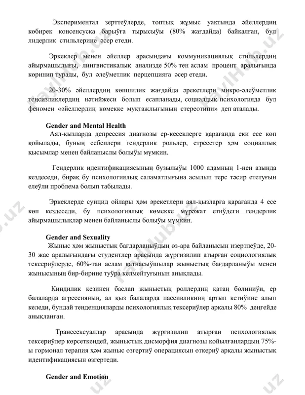 рге қарағанда еки есе көп қойылады, буның себеплери гендерлик рольлер, стресстер ҳәм социаллық қысымлар менен байланыслы болыўы мүмкин. гендерлик идентификациясының бузылыўы 1000 адамның 1-нен азында кездеседи, бирақ бу психологиялық саламатлығына асылып терс тәсир ететуғын елеўли проблема болып табылады. эркеклерде суицид ойлары ҳәм әрекетлери аял-қызларға қарағанда 4 есе көп кездеседи, бу психологиялық көмекке мүрәжат етиўдеги гендерлик айырмашылықлар менен байланыслы болыўы мүмкин. gender and sexuality жыныс ҳәм жыныстық бағдарланыўдың өз-ара байланысын изертлеўде, 20-30 жас аралығындағы студентлер арасында жүргизилип атырған социологиялық тексериўлерде, 60%-тан аслам қатнасыўшылар жыныстық бағдарланыўы менен жынысының бир-бирине туўра келмейтуғынын анықлады. киндилик кезинен баслап жыныстық роллердиң қатаң бөлиниўи, ер балаларда агрессияның, ал қыз балаларда пассивликниң артып кетиўине алып келеди, бундай тенденцияларды психологиялық тексериўлер арқалы 80% деңгейде анықланған. транссексуаллар арасында жүргизилип атырған психологиялық тексериўлер көрсеткендей, жыныстық дисморфия диагнозы қойылғанлардың 75%-ы гормонал терапия ҳәм жыныс өзгертиў операциясын өткериў арқалы жыныстық идентификациясын өзгертеди. gender and emotion агрессияның көриниси жыныстық айырмашылықларға байланысты: ерлерде физикалық агрессия, …